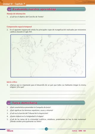 138
Colegios
TRILCE Central: 6198 - 100
Evaluando nuestro aprendizaje
Manejo de información
1. ¿Cuál fue el objetivo del Concilio de Trento?
............................................................................................................................................................
............................................................................................................................................................
Comprensión espacio-temporal
2. En el siguiente mapamundi señala los principales viajes de evangelización realizados por misioneros
católicos durante el siglo XVI.
Juicio crítico
3. ¿Opinas que es importante para el desarrollo de un país que todos sus habitantes tengan la misma
religión? ¿Por qué?
............................................................................................................................................................
............................................................................................................................................................
............................................................................................................................................................
Tarea domiciliaria
1. ¿Qué características presentaba la Compañía de Jesús?
2. ¿Qué significan los términos nepotismo, usura y simonía?
3. ¿Cuál era la función del Tribunal de la Inquisición?
4. ¿Quién elaboró en la Antigüedad la Vulgata?
5. ¿Cuál de las ramas de la cristiandad (católicos, ortodoxos, protestantes) es hoy la más numerosa?
¿Dónde residen principalmente sus fieles?
Unidad IV - Capítulo 7
 
