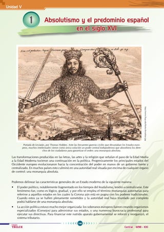 144
Colegios
TRILCE Central: 6198 - 100
Absolutismo y el predominio español
en el siglo XVI
1
Portada de Leviatán, por Thomas Hobbes. Ante las frecuentes guerras civiles que devastaban los Estados euro-
peos, muchos intelectuales vieron como única solución un poder central todopoderoso que absorbiera los dere-
chos de los ciudadanos para garantizar el orden: una monarquía absoluta.
Las transformaciones producidas en las letras, las artes y la religión que señalan el paso de la Edad Media
a la Edad Moderna tuvieron una continuación en la política. Progresivamente los principales estados del
Occidente europeo evolucionaron hacia la concentración del poder en manos de un gobierno fuerte y
centralizado. En muchos países esto culminó en una autoridad real situada por encima de cualquier órgano
de control: una monarquía absoluta.
Podemos delinear las características generales de un Estado moderno de la siguiente manera:
• El poder político, notablemente fragmentado en los tiempos del feudalismo, tendió a centralizarse. Este
fenómeno fue, como es lógico, gradual, y por ello se emplea el término monarquías autoritarias para
referirse a aquellos estados en los cuales la Corona aún está en pugna con los poderes tradicionales.
Cuando estos ya se hallen plenamente sometidos y la autoridad real haya triunfado por completo
podrá hablarse de una monarquía absoluta.
• La acción política estuvo mucho mejor organizada: los soberanos europeos fueron creando organismos
especializados (Consejos) para administrar sus estados, y una numerosa burocracia profesional para
ejecutar sus directivas. Para financiar este nutrido aparato gubernamental se reforzó y reorganizó, el
sistema tributario.
http://www.lhup.edu/lfarley/leviathan.jpg
Unidad V
 