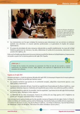 Segundo año de secundaria
145
Historia Universal
www.trilce.edu.pe
• Los instrumentos con los que contaban los monarcas para relacionarse con sus vecinos se volvieron
también más eficientes: se crearon ejércitos profesionales y se generalizó el empleo de cuerpos
diplomáticos.
• El campo de actividades de estos monarcas robustecidos se amplió notablemente: los reyes de la Edad
Moderna patrocinan las ciencias y las artes, determinan el rumbo de la economía, intervienen en los
asuntos de la Iglesia, etc.
EstossonlosEstadosquedominaronlaescenainternacionaldeOccidenteenlaEdadModerna.Empezaremos
revisando a quien fue la máxima potencia del siglo XVI: España.
¿Sabías que...?
El deseo de los Austrias de acrecentar sus posesiones los llevó en más de una ocasión a contraer
matrimonios con parientes cercanos. Según algunos, esto explicaría la degeneración de los últimos
miembros de la dinastía.
España en el siglo XVI
Durante esta época, y hasta las primeras décadas del siglo XVII, la monarquía hispana fue la mayor potencia
europea. Esta situación fue posible por factores como:
• Los amplios territorios que poseía en el continente europeo, adquiridos mayormente gracias a una
hábil política matrimonial.
• Las posesiones coloniales del país, fruto de las expediciones financiadas por los Reyes Católicos, y que
aportaron fabulosas riquezas empleadas principalmente para costear una ambiciosa política exterior.
• La superioridad de su ejército, los temibles "tercios españoles", que hasta inicios del siglo XVII triunfaron
en Francia, Italia, Alemania y otras regiones.
• La debilidad de las otras monarquías: Francia era víctima de una larga guerra civil e Inglaterra no
poseía aún una gran capacidad militar o financiera.
Estas ventajas fueron aprovechadas por los dos grandes monarcas hispanos de este siglo, Carlos I y Felipe II,
ambos miembros de la familia austriaca de los Habsburgo. Esta familia había ascendido al trono español tras
el matrimonio de Juana la Loca, hija de los Reyes Católicos, con Felipe el Hermoso, hijo de Maximiliano
de Habsburgo y María de Borgoña. Del enlace de ambos herederos nació Carlos I.
Consejo de Ministros del gobierno
peruano, año 2010. Los gabinetes
de ministros, organizados por áreas
específicas (salud, educación, etc.)
son parte fundamental de los
Estados modernos.
http://www.adventistasupsur.com/presidente-de-la-republica-y-ministros-
del-estado-peruano-reciben-libro-tiempo-de-esperanza/
 