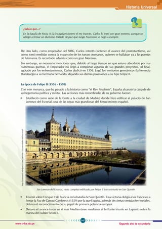 Segundo año de secundaria
147
Historia Universal
www.trilce.edu.pe
¿Sabías que...?
En la batalla de Pavía (1525) cayó prisionero el rey francés. Carlos lo trató con gran esmero, aunque lo
obligó a firmar un durísimo tratado de paz que luego Francisco se negó a cumplir.
De otro lado, como emperador del SIRG, Carlos intentó contener el avance del protestantismo, así
como tomó medidas contra la expansión de los turcos otomanos, quienes se hallaban ya a las puertas
de Alemania. Es recordado además como un gran Mecenas.
Sin embargo, es necesario mencionar que, debido al largo tiempo en que estuvo absorbido por sus
numerosas guerras, el Emperador no llegó a completar algunos de sus grandes proyectos. Al final,
agotado por los enfrentamientos, Carlos abdicó en 1556. Legó los territorios germánicos (la herencia
Habsburgo) a su hermano Fernando, dejando sus demás posesiones a su hijo Felipe II.
La época de Felipe II (1556 - 1598)
Con este monarca, que ha pasado a la historia como "el Rey Prudente", España alcanzó la cúspide de
su hegemonía política y militar. Las acciones más renombradas de su gobierno fueron:
• Estableció como sede de la Corte a la ciudad de Madrid, donde hizo edificar el palacio de San
Lorenzo del Escorial, una de las obras más grandiosas del Renacimiento español.
San Lorenzo del Escorial, vasto complejo edificado por Felipe II tras su triunfo en San Quintín
• Triunfó sobre Enrique II de Francia en la batalla de San Quintín. Esta victoria obligó a los franceses a
firmar la Paz de Cateau-Cambresis (1559) por la que España, además de ciertas ventajas territoriales,
obtuvo el reconocimiento de su papel de primera potencia europea.
• Detuvo el avance turco en el mar Mediterráneo mediante el brillante triunfo en Lepanto sobre la
marina del sultán Selim II.
http://josamotril.wordpress.com/2009/06/15/curiosidades-del-escorial/
 