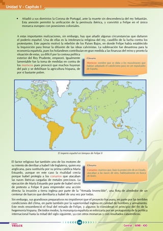 148
Colegios
TRILCE Central: 6198 - 100
• Añadió a sus dominios la Corona de Portugal, ante la muerte sin descendencia del rey Sebastián.
Esta anexión permitió la unificación de la península ibérica, y convirtió a Felipe en el único
monarca europeo con posesiones coloniales.
A estas importantes realizaciones, sin embargo, hay que añadir algunas circunstancias que dañaron
el poderío español. Una de ellas es la intolerancia religiosa del rey, caudillo de la lucha contra los
protestantes. Este aspecto motivó la rebelión de los Países Bajos, en donde Felipe había establecido
la Inquisición para frenar la difusión de las ideas calvinistas. La sublevación fue desastrosa para la
economía española, pues los holandeses contribuían en gran medida a las finanzas del reino y pronto la
situación de estas, ya difícil por la costosa política
exterior del Rey Prudente, empeoró. Igualmente
lamentable fue la toma de medidas en contra de
los moriscos pues provocó que muchos huyeran
del país y se debilitase la agricultura hispana, de
por sí bastante pobre.
Glosario
Moriscos: nombre que se daba a los musulmanes que
habían adoptado el catolicismo para no ser expulsados
de España.
Glosario
Corsarios: marinos que, bajo la protección de un Estado,
atacaban a las naves de otro, habitualmente en busca
de botín.
El factor religioso fue también uno de los motores de
su intento de derribar a Isabel I de Inglaterra, quien era
anglicana, para sustituirla por su prima católica María
Estuardo, aunque en este caso la rivalidad crecía
porque Isabel protegía a los corsarios que atacaban
las naves ibéricas cargadas de metales preciosos. La
ejecución de María Estuardo por parte de Isabel sirvió
de pretexto a Felipe II para emprender una acción
directa: la invasión a tierra inglesa por parte de la "Armada Invencible", una flota de alrededor de un
centenar de barcos que derribaría a Isabel de una vez por todas.
Sin embargo, sus grandiosos preparativos no impidieron que el proyecto fracasara, en parte por las terribles
condiciones del clima, en parte también por la superioridad inglesa en calidad de hombres y armamento.
Este revés ensombreció el final del reinado de Felipe, y algunos lo consideran el principio del fin de la
hegemonía hispana. De todos modos, la monarquía española se esforzaría por ser protagonista de la política
internacional hasta la mitad del siglo siguiente, ya con otros monarcas y con resultados catastróficos.
El imperio español en tiempos de Felipe II
Unidad V - Capítulo 1
 
