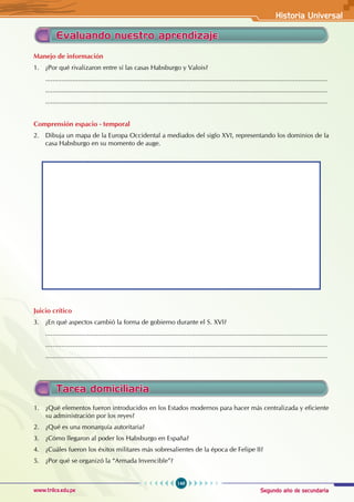 Segundo año de secundaria
149
Historia Universal
www.trilce.edu.pe
Tarea domiciliaria
Evaluando nuestro aprendizaje
Manejo de información
1. ¿Por qué rivalizaron entre sí las casas Habsburgo y Valois?
............................................................................................................................................................
............................................................................................................................................................
............................................................................................................................................................
Comprensión espacio - temporal
2. Dibuja un mapa de la Europa Occidental a mediados del siglo XVI, representando los dominios de la
casa Habsburgo en su momento de auge.
Juicio crítico
3. ¿En qué aspectos cambió la forma de gobierno durante el S. XVI?
............................................................................................................................................................
............................................................................................................................................................
............................................................................................................................................................
1. ¿Qué elementos fueron introducidos en los Estados modernos para hacer más centralizada y eficiente
su administración por los reyes?
2. ¿Qué es una monarquía autoritaria?
3. ¿Cómo llegaron al poder los Habsburgo en España?
4. ¿Cuáles fueron los éxitos militares más sobresalientes de la época de Felipe II?
5. ¿Por qué se organizó la “Armada Invencible”?
 