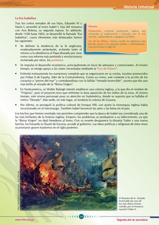 Segundo año de secundaria
151
Historia Universal
www.trilce.edu.pe
La Era Isabelina
Tras los cortos reinados de sus hijos, Eduardo VI y  
María I, ascendió al trono Isabel I, hija del monarca
con Ana Bolena, su segunda esposa. En adelante,
desde 1558 hasta 1603, se desarrolló la llamada “Era
Isabelina”, cuyos elementos más destacados fueron
los siguientes:
• Se delineó la tendencia de la fe anglicana,
moderadamente protestante, evitando tanto el
retorno a la obediencia al Papa deseado por unos
como una reforma más profunda y revolucionaria
reclamada por otros, los puritanos.
• Se impulsó el desarrollo económico, principalmente en favor de artesanos y comerciantes. Al mismo
tiempo, se otorgó apoyo a las clases necesitadas mediante la “Ley de Pobres”.
• Enfrentó exitosamente los numerosos complots que se organizaron en su contra, muchos promovidos
por Felipe II de España, líder de la Contrarreforma. Como ya vimos, este contestó a la acción de los
corsarios o “perros del mar” y contrabandistas con la fallida “Armada Invencible”, suceso que dio aun
más brillo al reinado de la “Reina Virgen”.
• En Norteamérica, sir Walter Raleigh intentó establecer una colonia inglesa, a la que dio el nombre de
“Virginia”, pero el proyecto tuvo que enfrentar la dura oposición de los indios de la zona. Al mismo
tiempo, este mismo personaje puso su atención en Sudamérica, donde se suponía que se hallaba el
mítico “Dorado”. Más tarde, en este lugar, se fundaría la colonia de Guyana.
• Por último, se prosiguió la política cultural de Enrique VIII, con quien la monarquía inglesa había
incursionado en el mecenazgo. También Isabel favoreció las artes y las letras en el país.
Los hechos que hemos reseñado nos permiten comprender que la época de Isabel sea considerada una de
las más brillantes de la historia inglesa. Empero, los problemas se produjeron a su fallecimiento, ya que
la “Reina Virgen” no dejó herederos al trono. Con su muerte desaparece la dinastía Tudor y una nueva
familia, los Estuardo (o Stuart) de Escocia, accede al gobierno. Las ideas políticas y religiosas de estos reyes
ocasionaron graves trastornos en el siglo posterior.
Glosario
Puritanismo: corriente protestante inglesa que
rechazaba al anglicanismo y buscaba una fe más
sencilla, independiente y apegada a la Biblia.
Ley de los Pobres: sistema creado en Inglaterra para
brindar ayuda a las personas pobres y desempleadas.
Funcionó hasta el siglo XX.
El desastre de la Armada
Invencible fue uno de
los más duros reveses
sufridos por el monarca
español Felipe II.
http://3.bp.blogspot.com/armada+invencible.jpg
 