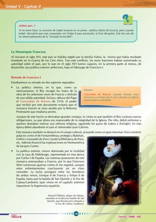 152
Colegios
TRILCE Central: 6198 - 100
¿Sabías que...?
Al no tener hijos, la sucesión de Isabel recaería en su prima católica María de Escocia, pero cuando
Isabel descubrió que esta conspiraba con Felipe II para asesinarla, la hizo decapitar. Este fue uno de
los desencadenantes de la “Armada Invencible”.
La Monarquía Francesa
Al iniciarse el siglo XVI, este país se hallaba regido por la familia Valois, la  misma que había resultado
triunfante en la Guerra de los Cien Años. Tras este conflicto, los reyes franceses habían aumentado su
autoridad sobre el país, por lo que en el siglo XVI fueron capaces, en la primera parte al menos, de
desarrollar una política exterior ambiciosa, bajo el liderazgo de Francisco I.
Reinado de Francisco I
Estudiaremos su reinado en dos aspectos separados:
• La política interior, en la que, como ya
mencionamos, el Rey recogió los frutos de la
obra de los anteriores reyes de Francia y disfrutó
de una sólida autoridad. Incluso, obtuvo del Papa
el Concordato de Bolonia de 1516: el poder
que recibió por este documento evitaría que el
monarca francés se viera atraído por la Reforma
Protestante que estallaría pronto.
Aunque de este hecho se derivaban grandes ventajas, lo cierto es que también el Rey contraía nuevas
obligaciones, ya que ahora era responsable de la integridad de la Iglesia. Por ello, debió enfrentar a
quienes deseaban realizar una reforma religiosa, siguiendo los pasos de Lutero y Zwinglio. En esta
época debió abandonar el país el reformador Juan Calvino.
Este monarca también se destacó en el campo cultural, actuando como un gran mecenas: hizo construir
palacios como el de Fontainebleau; protegió a Rabelais,
Cellini y Leonardo da Vinci; fundó la Biblioteca de París,
etc. Además financió las exploraciones en Norteamérica
de Jacques Cartier.
• La política exterior, estuvo dominada por la rivalidad
con la casa de Habsburgo, representada en esta época
por Carlos I de España. Las extensas posesiones de este
monarca amenazaban a Francia, por lo que Francisco
libró numerosas guerras contra el rey español, aunque
estos enfrentamientos concluyeron sin un claro
vencedor. La lucha prosiguió entre los herederos
de ambos reinos, Enrique II de Francia y Felipe II de
España, hasta que la batalla de San Quintín y la Paz de
Cateau-Cambresis (que vimos en el capítulo anterior)
impusieron la hegemonía española.
Glosario
Concordato de Bolonia: acuerdo firmado entre
Francisco I y el Papa León X, que colocaba a la Iglesia
francesa bajo su autoridad.
Manuel Filiberto, duque de Saboya,
vencedor en la decisiva batalla de San
Quintín, que llevaría poco después a
la Paz de Cateau Cambresis.
http://www.ejercitos.org/viewtopic.php?f=141&t=15&start=120
Unidad V - Capítulo 2
 