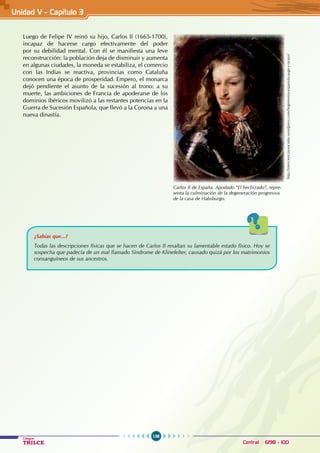 158
Colegios
TRILCE Central: 6198 - 100
Luego de Felipe IV reinó su hijo, Carlos II (1665-1700),
incapaz de hacerse cargo efectivamente del poder
por su debilidad mental. Con él se manifiesta una leve
reconstrucción: la población deja de disminuir y aumenta
en algunas ciudades, la moneda se estabiliza, el comercio
con las Indias se reactiva, provincias como Cataluña
conocen una época de prosperidad. Empero, el monarca
dejó pendiente el asunto de la sucesión al trono: a su
muerte, las ambiciones de Francia de apoderarse de los
dominios ibéricos movilizó a las restantes potencias en la
Guerra de Sucesión Española, que llevó a la Corona a una
nueva dinastía.
http://intercienciassociales.wordpress.com/hegemonia-espanola-auge-y-ocaso/
Carlos II de España. Apodado “El hechizado”, repre-
senta la culminación de la degeneración progresiva
de la casa de Habsburgo.
¿Sabías que...?
Todas las descripciones físicas que se hacen de Carlos II resaltan su lamentable estado físico. Hoy se
sospecha que padecía de un mal llamado Síndrome de Klinefelter, causado quizá por los matrimonios
consanguíneos de sus ancestros.
Unidad V - Capítulo 3
 