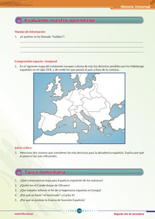 Segundo año de secundaria
159
Historia Universal
www.trilce.edu.pe
Manejo de información
1. ¿A quiénes se ha llamado “Validos”?
............................................................................................................................................................
............................................................................................................................................................
............................................................................................................................................................
Comprensión espacio - temporal
2. En el siguiente mapa del continente europeo colorea de rojo los dominios perdidos por los Habsburgo
españoles en el siglo XVII, y de verde los que poseía el país a fines de la centuria.
Juicio crítico
3. Menciona dos razones que consideres las más decisivas para la decadencia española. Explica por qué
te parecen las más influyentes.
Evaluando nuestro aprendizaje
Tarea domiciliaria
1. ¿Qué consecuencias trajo para España la expulsión de los mariscos?
2. ¿Quién fue el Conde-duque de Olivares?
3. ¿Qué tratados sellaron el fin de la hegemonía española en Europa?
4. ¿Por qué se llamó “el hechizado” a Carlos II?
5. ¿Por qué se produjo la Guerra de Sucesión Española?
 