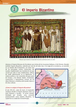16
Colegios
TRILCE Central: 6198 - 100
El Imperio Bizantino
Mosaico que muestra al emperador bizantino Justiniano junto a su corte
Mientras el Imperio Romano de Occidente caía víctima de las invasiones bárbaras, el de Oriente, llamado
también Imperio Bizantino, subsistió por más de mil años más. A lo largo de su existencia, se convirtió
en un bastión del Cristianismo, así como uno
de los principales centros comerciales del
mundo, estableciendo una moneda de oro que
circuló por toda el área mediterránea. Influyó
de modo determinante en la legislación, el
sistema político y las costumbres de gran parte
de Europa y de Oriente Medio. Finalmente,
conservaron y transmitieron muchas de las
obras literarias y científicas del mundo clásico y
de otras culturas.
¿Cómo se originó el Imperio Bizantino?
El año 395 d.C., antes de morir, el emperador
Teodosio dividió el Imperio Romano entre sus
hijos Honorio y Arcadio.   El sector oriental,
heredado por Arcadio, sería conocido
posteriormente como Imperio Bizantino. Su
capital fue la ciudad de Constantinopla.
http://html.rincondelvago.com/000304510.png
Constantinopla, capital del Imperio Bizantino
http://lh3.ggpht.com/_MIcby7YZXjk/TPLKoPS0XwI/AAAAAAAAGiE/CwJd-
Mv123cI/s640/1plano%20de%20Constantinopla2.jpg
3
Unidad I
 
