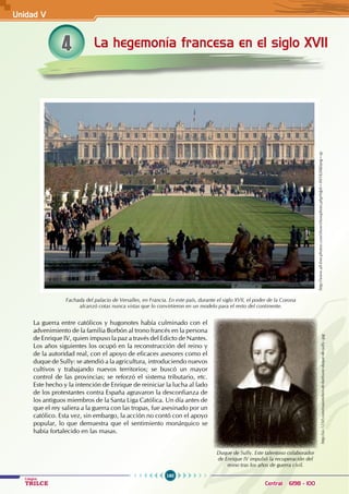 160
Colegios
TRILCE Central: 6198 - 100
La guerra entre católicos y hugonotes había culminado con el
advenimiento de la familia Borbón al trono francés en la persona
de Enrique IV, quien impuso la paz a través del Edicto de Nantes.
Los años siguientes los ocupó en la reconstrucción del reino y
de la autoridad real, con el apoyo de eficaces asesores como el
duque de Sully: se atendió a la agricultura, introduciendo nuevos
cultivos y trabajando nuevos territorios; se buscó un mayor
control de las provincias; se reforzó el sistema tributario, etc.
Este hecho y la intención de Enrique de reiniciar la lucha al lado
de los protestantes contra España agravaron la desconfianza de
los antiguos miembros de la Santa Liga Católica. Un día antes de
que el rey saliera a la guerra con las tropas, fue asesinado por un
católico. Esta vez, sin embargo, la acción no contó con el apoyo
popular, lo que demuestra que el sentimiento monárquico se
había fortalecido en las masas.
La hegemonía francesa en el siglo XVII
4
http://www.all-free-photos.com/show/showphoto.php?idph=IM1820&lang=sp
Fachada del palacio de Versalles, en Francia. En este país, durante el siglo XVII, el poder de la Corona
alcanzó cotas nunca vistas que lo convirtieron en un modelo para el resto del continente.
http://us.123rf.com/maximilien-de-bethune-duque-de-sully-.jpg
Duque de Sully. Este talentoso colaborador
de Enrique IV impulsó la recuperación del
reino tras los años de guerra civil.
Unidad V
 
