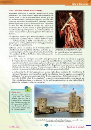 Segundo año de secundaria
161
Historia Universal
www.trilce.edu.pe
Francia en la época de Luis XIII (1610-1643)
A la muerte de Enrique, su heredero contaba con solo nueve
años de edad, por lo que asumió la regencia su madre María de
Médicis, quien a la vez se apoyó en Concini, italiano igual que
ella. Esta fue una época de inquietud popular y agitación entre
los nobles; para controlar a estos últimos, la reina les concedió
generosas pensiones que vaciaron el tesoro real. Finalmente,
en 1617, Luis XIII, mediante el asesinato de Concini y el
alejamiento de su madre, asumió el poder personalmente.
Durante los años siguientes practicó una política vacilante, con
éxitos y fracasos relativos, hasta la aparición del Cardenal de
Richelieu.
El Cardenal de Richelieu (Jean-Armand du Plessis) se convirtió
en director de la política exterior e interior de Francia desde
1624 hasta su muerte, en 1642. Mediante una vasta obra de
reorganización política, administrativa y militar, puso las bases
de la futura grandeza de Francia.
Dado que uno de sus objetivos era la reconstrucción de la
autoridad real, el cardenal debió enfrentar a las fuerzas que se
oponían a este proyecto: los hugonotes, los grandes aristócratas
y los partidarios de María de Médicis. Con ese fin, desarrolló
las acciones siguientes:
• La lucha contra los privilegios concedidos a los protestantes: Sin ánimo de retornar a las guerras
de religión, Richelieu decidió suprimir las garantías que el Edicto de Nantes había concedido a los
hugonotes: derecho de poseer tropas y plazas fuertes, sobre todo. En 1628, tras un largo asedio, fue
tomada la principal fortaleza protestante, La Rochelle, después de lo cual cayeron en manos de los
ejércitos reales las plazas menores. Al mismo tiempo, mediante el Edicto de Gracia de Ales (1629),
confirmó a los protestantes la libertad religiosa, con lo que aseguró su fidelidad.
• La lucha contra “los devotos”, apoyados por la reina madre: Estos, partidarios del entendimiento de
Francia con la otra gran potencia católica, España, reprochaban al Cardenal la paz de Ales y su política
antihispana. Pero las numerosas intrigas de los devotos para derribar a Richelieu terminaron el 11 de
noviembre de 1630, “el día de los engañados”, en que, tras una jornada dramática en que parecía que
el Rey retiraba la confianza en su Ministro, Este fue ratificado; poco después, la reina madre, María de
Médicis, fue obligada a exiliarse en Alemania.
http://madamepickwickartblog.com/cardinal-rule-dont-get-caught-petting-crabs/
Armand-Jean du Plessis, Cardenal de Riche-
lieu. Ministro principal durante casi dos déca-
das, su obra fue decisiva para el triunfo defini-
tivo de la autoridad absoluta de la monarquía.
¿Sabías que...?
Diversas fuentes apuntan
a que, pese a los valiosos
servicios prestados por el
Cardenal, el Rey nunca tuvo
muy buenas relaciones con
él. Esta presunta rivalidad es
uno de los ejes de Los tres
mosqueteros, célebre obra
de Alejandro Dumas.
http://es.wikipedia.org/wiki/Archivo:La_Rochelle_Vieux-Port.JPG
Vista de La Rochelle, principal fortaleza del bando hugonote, reconocida a éstos
por Enrique IV para asegurar la paz interior.
 