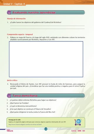 166
Colegios
TRILCE Central: 6198 - 100
Evaluando nuestro aprendizaje
Manejo de información
1. ¿Cuáles fueron los objetivos del gobierno del Cardenal de Richelieu?
...........................................................................................................................................................
...........................................................................................................................................................
Comprensión espacio - temporal
2. Elabora un mapa de Francia a lo largo del siglo XVII, señalando con diferentes colores los territorios
añadidos sucesivamente por Richelieu, Mazarino y Luis XIV.
Juicio crítico
3. Revocando el Edicto de Nantes, Luis XIV provocó la huida de miles de franceses, pero aseguró la
unidad religiosa del país. ¿Consideras que fue una medida positiva o negativa para el reino? Explica
por qué.
Unidad V - Capítulo 4
Navega por la web:
Ingresa a la siguiente página web para que conozcas algunos aspectos interesantes de Luis XIV
http://www.historicodigital.com/luis-xiv-el-rey-sol.html
Tarea domiciliaria
1. ¿A quiénes debió enfrentar Richelieu para lograr sus objetivos?
2. ¿Qué fueron las Frondas?
3. ¿A qué se denomina mercantilismo?
4. ¿Con qué objetivo se construyó el Palacio de Versalles?
5. ¿Qué países dirigieron la lucha contra la Francia del Rey Sol?
 
