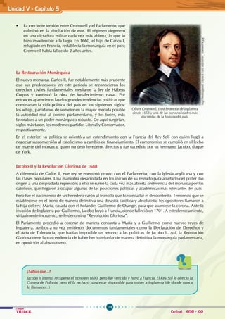 170
Colegios
TRILCE Central: 6198 - 100
• La creciente tensión entre Cromwell y el Parlamento, que
culminó en la disolución de este. El régimen degeneró
en una dictadura militar cada vez más abierta, lo que lo
hizo insostenible a la larga. En 1660, el hijo de Carlos I,
refugiado en Francia, restablecía la monarquía en el país;
Cromwell había fallecido 2 años antes.
		
La Restauración Monárquica
El nuevo monarca, Carlos II, fue notablemente más prudente
que sus predecesores: en este periodo se reconocieron los
derechos civiles fundamentales mediante la ley de Hábeas
Corpus y continuó la obra de fortalecimiento naval. Por
entonces aparecieron las dos grandes tendencias políticas que
dominarían la vida política del país en los siguientes siglos:
los whigs, partidarios de someter en la mayor medida posible
la autoridad real al control parlamentario, y los tories, más
favorables a un poder monárquico robusto. De aquí surgirían,
siglos más tarde, los modernos partidos Liberal y Conservador,
respectivamente.
En el exterior, su política se orientó a un entendimiento con la Francia del Rey Sol, con quien llegó a
negociar su conversión al catolicismo a cambio de financiamiento. El compromiso se cumplió en el lecho
de muerte del monarca, quien no dejó herederos directos y fue sucedido por su hermano, Jacobo, duque
de York.
Jacobo II y la Revolución Gloriosa de 1688
A diferencia de Carlos II, este rey se enemistó pronto con el Parlamento, con la Iglesia anglicana y con
las clases populares. Una maniobra desarrollada en los inicios de su reinado para apartarlo del poder dio
origen a una despiadada represión; a ello se sumó la cada vez más abierta preferencia del monarca por los
católicos, que llegaron a ocupar algunas de las posiciones políticas y académicas más relevantes del país.
Pero fue el nacimiento de un heredero varón al trono lo que hizo estallar el descontento. Temiendo que se
estableciese en el trono de manera definitiva una dinastía católica y absolutista, los opositores llamaron a
la hija del rey, María, casada con el holandés Guillermo de Orange, para que asumiese la corona. Ante la
invasión de Inglaterra por Guillermo, Jacobo huyó a Francia, donde falleció en 1701. A este derrocamiento,
virtualmente incruento, se le denomina “Revolución Gloriosa”.
El Parlamento procedió a coronar de manera conjunta a María y a Guillermo como nuevos reyes de
Inglaterra. Ambos a su vez emitieron documentos fundamentales como la Declaración de Derechos y
el Acta de Tolerancia, que hacían imposible un retorno a las políticas de Jacobo II. Así, la Revolución
Gloriosa tiene la trascendencia de haber hecho triunfar de manera definitiva la monarquía parlamentaria,
en oposición al absolutismo.
¿Sabías que...?
Jacobo II intentó recuperar el trono en 1690, pero fue vencido y huyó a Francia. El Rey Sol le ofreció la
Corona de Polonia, pero él la rechazó para estar disponible para volver a Inglaterra (de donde nunca
lo llamaron…)
http://websupport1.citytech.cuny.edu/oliver_cromwell4.jpg
Oliver Cromwell, Lord Protector de Inglaterra
desde 1653 y una de las personalidades más
discutidas de la historia del país.
Unidad V - Capítulo 5
 
