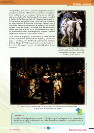 Segundo año de secundaria
175
Historia Universal
www.trilce.edu.pe
En arquitectura, este estilo se caracterizaba por la suntuosidad
y magnificencia de las edificaciones, decoradas a menudo con
líneas ondulantes, o con mosaicos, e inclusive con mármoles
polícromos. Sobresalió Gianlorenzo Bernini, quien remodeló
la Basílica de San Pedro y realizó la Plaza que la antecede: los
dos ramales de trazo elíptico que conforman esta simbolizan
los brazos abiertos de la Iglesia, dispuesta a recibir a toda la
humanidad. Bernini es también una de las figuras más notables
en la escultura del Barroco. “El David” y el “Éxtasis de Santa
Teresa” son algunas de sus obras más representativas, típicas
del movimiento barroco en el empleo de pliegues y vestidos
amplios que reforzasen la idea de movimiento.
En el campo de la pintura, se desarrollan y sobresalen tres
escuelas: la flamenca, de Pedro Pablo Rubens y Antonio Van
Dyck; la holandesa, con Rembrandt; y la española, en la que
destacan Diego de Velásquez, Francisco de Zurbarán y El
Greco. Este último país vivió, en este siglo, la Edad de Oro de
su pintura.
http://proxy.iescondesaeylo.com/publico/Rubens.jpg
“Las tres gracias” de Rubens. Este artista
flamenco imprimió en sus numerosas obras
el movimiento, la vitalidad y el color que
distinguen al estilo barroco.
“La ronda nocturna”, de Rembrandt, uno de los trabajos más brillantes de este maestro holandés,
acaso el mayor de la historia de este pueblo.
http://www.theartwolf.com/masterworks/masterworks/1642_rembrandt_nightwatch.jpg
¿Sabías que...?
El trabajo de Rembrandt conocido como “La Ronda nocturna” fue llamado así por una confusión
causada por las malas condiciones en que estaba. Limpiado y restaurado se ha descubierto que la
escena transcurre de día.
 