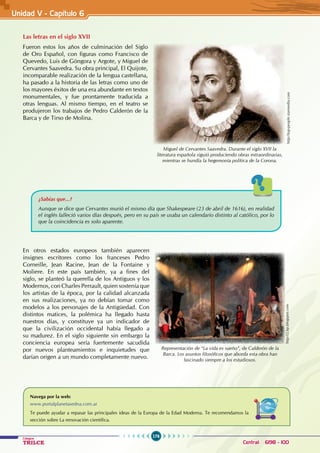 176
Colegios
TRILCE Central: 6198 - 100
Las letras en el siglo XVII
Fueron estos los años de culminación del Siglo
de Oro Español, con figuras como Francisco de
Quevedo, Luis de Góngora y Argote, y Miguel de
Cervantes Saavedra. Su obra principal, El Quijote,
incomparable realización de la lengua castellana,
ha pasado a la historia de las letras como uno de
los mayores éxitos de una era abundante en textos
monumentales, y fue prontamente traducida a
otras lenguas. Al mismo tiempo, en el teatro se
produjeron los trabajos de Pedro Calderón de la
Barca y de Tirso de Molina.
¿Sabías que...?
Aunque se dice que Cervantes murió el mismo día que Shakespeare (23 de abril de 1616), en realidad
el inglés falleció varios días después, pero en su país se usaba un calendario distinto al católico, por lo
que la coincidencia es solo aparente.
En otros estados europeos también aparecen
insignes escritores como los franceses Pedro
Corneille, Jean Racine, Jean de la Fontaine y
Moliere. En este país también, ya a fines del
siglo, se planteó la querella de los Antiguos y los
Modernos, con Charles Perrault, quien sostenía que
los artistas de la época, por la calidad alcanzada
en sus realizaciones, ya no debían tomar como
modelos a los personajes de la Antigüedad. Con
distintos matices, la polémica ha llegado hasta
nuestros días, y constituye ya un indicador de
que la civilización occidental había llegado a
su madurez. En el siglo siguiente sin embargo la
conciencia europea sería fuertemente sacudida
por nuevos planteamientos e inquietudes que
darían origen a un mundo completamente nuevo.
Miguel de Cervantes Saavedra. Durante el siglo XVII la
literatura española siguió produciendo obras extraordinarias,
mientras se hundía la hegemonía política de la Corona.
http://top-people.starmedia.com
http://2.bp.blogspot.com
Representación de “La vida es sueño”, de Calderón de la
Barca. Los asuntos filosóficos que aborda esta obra han
fascinado siempre a los estudiosos.
Navega por la web:
www.portalplanetasedna.com.ar
Te puede ayudar a repasar las principales ideas de la Europa de la Edad Moderna. Te recomendamos la
sección sobre La renovación científica.
Unidad V - Capítulo 6
 