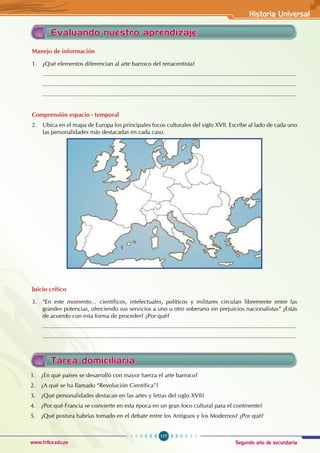 Segundo año de secundaria
177
Historia Universal
www.trilce.edu.pe
Evaluando nuestro aprendizaje
Manejo de información
1. ¿Qué elementos diferencian al arte barroco del renacentista?
...........................................................................................................................................................
...........................................................................................................................................................
...........................................................................................................................................................
Comprensión espacio - temporal
2. Ubica en el mapa de Europa los principales focos culturales del siglo XVII. Escribe al lado de cada uno
las personalidades más destacadas en cada caso.
Juicio crítico
3. “En este momento… científicos, intelectuales, políticos y militares circulan libremente entre las
grandes potencias, ofreciendo sus servicios a uno u otro soberano sin prejuicios nacionalistas” ¿Estás
de acuerdo con esta forma de proceder? ¿Por qué?
...........................................................................................................................................................
...........................................................................................................................................................
Tarea domiciliaria
1. ¿En qué países se desarrolló con mayor fuerza el arte barroco?
2. ¿A qué se ha llamado “Revolución Científica”?
3. ¿Qué personalidades destacan en las artes y letras del siglo XVII?
4. ¿Por qué Francia se convierte en esta época en un gran foco cultural para el continente?
5. ¿Qué postura habrías tomado en el debate entre los Antiguos y los Modernos? ¿Por qué?
 