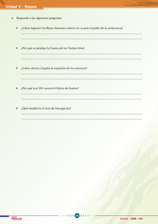 180
Colegios
TRILCE Central: 6198 - 100
4. Responde a las siguientes preguntas:
• ¿Cómo lograron los Reyes franceses reducir en su país el poder de la aristocracia?
......................................................................................................................................................
......................................................................................................................................................
• ¿Por qué se produjo la Guerra de los Treinta Años?
......................................................................................................................................................
......................................................................................................................................................
• ¿Cómo afectó a España la expulsión de los moriscos?
......................................................................................................................................................
......................................................................................................................................................
• ¿Por qué Luis XIV revocó el Edicto de Nantes?
......................................................................................................................................................
......................................................................................................................................................
• ¿Qué establecía el Acta de Navegación?
......................................................................................................................................................
......................................................................................................................................................
Unidad V - Repaso
 