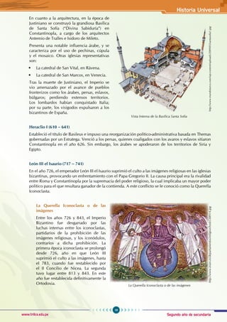 Segundo año de secundaria
19
Historia Universal
www.trilce.edu.pe
En cuanto a la arquitectura, en la época de
Justiniano se construyó la grandiosa Basílica
de Santa Sofía (“Divina Sabiduría”) en
Constantinopla, a cargo de los arquitectos
Antemio de Tralles e Isidoro de Mileto.
Presenta una notable influencia árabe, y se
caracteriza por el uso de pechinas, cúpula
y el mosaico. Otras iglesias representativas
son:
• La catedral de San Vital, en Rávena.
• La catedral de San Marcos, en Venecia.
Tras la muerte de Justiniano, el Imperio se
vio amenazado por el avance de pueblos
fronterizos como los árabes, persas, eslavos,
búlgaros; perdiendo extensos territorios.
Los lombardos habían conquistado Italia;
por su parte, los visigodos expulsaron a los
bizantinos de España.
Heraclio I (610 – 641)
Estableció el título de Basileus e impuso una reorganización político-administrativa basada en Themas
gobernadas por un Estratega. Venció a los persas, quienes coaligados con los avaros y eslavos sitiaron
Constantinopla en el año 626. Sin embargo, los árabes se apoderaron de los territorios de Siria y
Egipto.
León III el Isaurio (717 – 741)
En el año 726, el emperador León III el Isaurio suprimió el culto a las imágenes religiosas en las iglesias
bizantinas, provocando un enfrentamiento con el Papa Gregorio II. La causa principal era la rivalidad
entre Roma y Constantinopla por la supremacía del poder religioso, la cual implicaba un mayor poder
político para el que resultara ganador de la contienda. A este conflicto se le conoció como la Querella
Iconoclasta.
La Querella Iconoclasta o de las
imágenes
Entre los años 726 y 843, el Imperio
Bizantino fue desgarrado por las
luchas internas entre los iconoclastas,
partidarios de la prohibición de las
imágenes religiosas, y los iconódulos,
contrarios a dicha prohibición. La
primera época iconoclasta se prolongó
desde 726, año en que León III
suprimió el culto a las imágenes, hasta
el 783, cuando fue restablecido por
el II Concilio de Nicea. La segunda
tuvo lugar entre 813 y 843. En este
año fue restablecida definitivamente la
Ortodoxia.
http://www.erain.es/departamentos/religion/histLC08914.jpg
La Querella Iconoclasta o de las imágenes
Vista Interna de la Basílica Santa Sofia
http://www.mundoturco.com/wp-content/uploads/2009/05/santasofia1.jpg
 