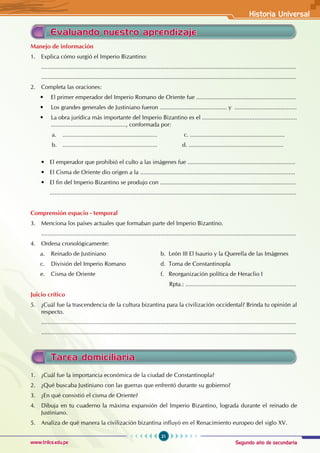 Segundo año de secundaria
21
Historia Universal
www.trilce.edu.pe
Manejo de información
1. Explica cómo surgió el Imperio Bizantino:
............................................................................................................................................................
............................................................................................................................................................
2. Completa las oraciones:
• El primer emperador del Imperio Romano de Oriente fue .............................................................
• Los grandes generales de Justiniano fueron ......................................... y  ......................................
• La obra jurídica más importante del Imperio Bizantino es el ..........................................................
.............................................., conformada por:
a. .......................................................... c. ..........................................................
b. .......................................................... d. ..........................................................
• El emperador que prohibió el culto a las imágenes fue ..................................................................
• El Cisma de Oriente dio origen a la ...............................................................................................
• El fin del Imperio Bizantino se produjo con ...................................................................................
		.......................................................................................................................................................
Comprensión espacio - temporal
3. Menciona los países actuales que formaban parte del Imperio Bizantino.
............................................................................................................................................................
4. Ordena cronológicamente:
a. Reinado de Justiniano b. León III El Isaurio y la Querella de las Imágenes
c. División del Imperio Romano d. Toma de Constantinopla
e. Cisma de Oriente f. Reorganización política de Heraclio I
							 Rpta.: ....................................................................
Juicio crítico
5. ¿Cuál fue la trascendencia de la cultura bizantina para la civilización occidental? Brinda tu opinión al
respecto.
............................................................................................................................................................
............................................................................................................................................................
Evaluando nuestro aprendizaje
Tarea domiciliaria
1. ¿Cuál fue la importancia económica de la ciudad de Constantinopla?
2. ¿Qué buscaba Justiniano con las guerras que enfrentó durante su gobierno?
3. ¿En qué consistió el cisma de Oriente?
4. Dibuja en tu cuaderno la máxima expansión del Imperio Bizantino, lograda durante el reinado de
Justiniano.
5. Analiza de qué manera la civilización bizantina influyó en el Renacimiento europeo del siglo XV.
 