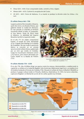 Segundo año de secundaria
25
Historia Universal
www.trilce.edu.pe
• Omar (634 – 644): Gran conquistador árabe, sometió a Siria y Egipto.
• Otmán (644 – 655): Culminó la recopilación del Corán.
• Ali (655 – 661): Yerno de Mahoma. A su muerte se produjo la división entre los chiitas y los
suní.
El califato Omeya (661 -750)
La guerra anterior llevó al poder a Moawia,
quién dio inicio a la dinastía Omeya, que
gobernó desde la ciudad de Damasco.
En este periodo se extendió el territorio
musulmán desde la India, el Turquestán,
el Asia Menor, Norte de África hasta
el Atlántico. La debilidad del Imperio
Bizantino facilitó la expansión árabe.
En el año 711 los árabes conquistaron
España, al mando de Tarik, derrotando
al rey visigodo Don Rodrigo en la batalla
de Guadalete. De este modo la península
ibérica se convirtió en un emirato
(provincia) del califato Omeya, gobernado
por un emir que residía en Córdoba.
Luego los musulmanes intentaron vencer
a los francos, pero fueron derrotados por
Carlos Martel en la Batalla de Poitiers
(732).
El califato Abásida (750 - 1258)
El en año 750, Abu Al-Abbas dirige una guerra contra los omeyas, destronándolos y estableciendo la
capital de su califato en la ciudad de Bagdad. Solo el príncipe Abderramán logró huir y se estableció en
Al-Andalús fundando el Emirato de Córdoba (756). Durante el califato de Harun Al-Rashid (786-809) se
produjo el apogeo cultural árabe en Filosofía, Medicina, Matemáticas. En 1055, los turcos seljúcidas,
capturaron Bagdad y la libertad de acción de los califas quedó muy limitada.
Mapa de la máxima expansión árabe (s.VIII)
Los árabes conquistaron la Península Ibérica
tras la Batalla de Guadalete (711)
http://www.spanishwine.asia/es/2/img/2-14.jpg
 