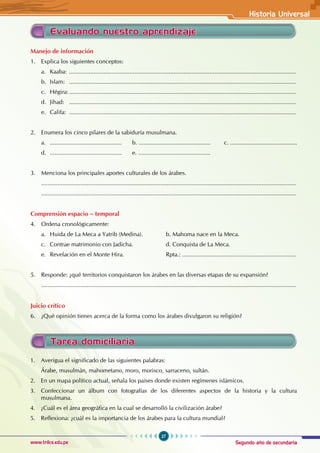 Segundo año de secundaria
27
Historia Universal
www.trilce.edu.pe
Manejo de información
1. Explica los siguientes conceptos:
a. Kaaba: ...........................................................................................................................................
b. Islam: ...........................................................................................................................................
c. Hégira:...........................................................................................................................................
d. Jihad: ...........................................................................................................................................
e. Califa: ...........................................................................................................................................
2. Enumera los cinco pilares de la sabiduría musulmana.
a. ............................................ b. ............................................ c. .........................................
d. ............................................ e. ............................................
3. Menciona los principales aportes culturales de los árabes.
............................................................................................................................................................
............................................................................................................................................................
Comprensión espacio – temporal
4. Ordena cronológicamente:
a. Huida de La Meca a Yatrib (Medina). b. Mahoma nace en la Meca.
c. Contrae matrimonio con Jadicha. d. Conquista de La Meca.
e. Revelación en el Monte Hira.			 Rpta.: ......................................................................
5. Responde: ¿qué territorios conquistaron los árabes en las diversas etapas de su expansión?
............................................................................................................................................................
Juicio crítico
6. ¿Qué opinión tienes acerca de la forma como los árabes divulgaron su religión?
Evaluando nuestro aprendizaje
Tarea domiciliaria
1. Averigua el significado de las siguientes palabras:
Árabe, musulmán, mahometano, moro, morisco, sarraceno, sultán.
2. En un mapa político actual, señala los países donde existen regímenes islámicos.
3. Confeccionar un álbum con fotografías de los diferentes aspectos de la historia y la cultura
musulmana.
4. ¿Cuál es el área geográfica en la cual se desarrolló la civilización árabe?
5. Reflexiona: ¿cuál es la importancia de los árabes para la cultura mundial?
 