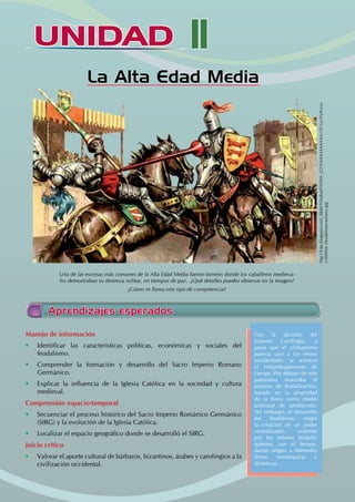 UNIDAD
UNIDAD
La Alta Edad Media
Una de las escenas más comunes de la Alta Edad Media fueron torneos donde los caballeros medieva-
les demostraban su destreza militar, en tiempos de paz. ¿Qué detalles puedes observar en la imagen?
¿Cómo se llama este tipo de competencia?
Manejo de información
• Identificar las características políticas, económicas y sociales del
feudalismo.
• Comprender la formación y desarrollo del Sacro Imperio Romano
Germánico.
• Explicar la influencia de la Iglesia Católica en la sociedad y cultura
medieval.
Comprensión espacio-temporal
• Secuenciar el proceso histórico del Sacro Imperio Románico Germánico
(SIRG) y la evolución de la Iglesia Católica.
• Localizar el espacio geográfico donde se desarrolló el SIRG.
Juicio crítico
• Valorar el aporte cultural de bárbaros, bizantinos, árabes y carolingios a la
civilización occidental.
Tras la división del
Imperio Carolingio, a
pesar que el cristianismo
parecía unir a los reinos
occidentales, se acentuó
el resquebrajamiento de
Europa. Por debajo de este
panorama avanzaba el
proceso de feudalización,
basado en la propiedad
de la tierra como medio
principal de producción.
Sin embargo, el desarrollo
del feudalismo exigió
la creación de un poder
centralizador, asumido
por los señores feudales
quienes, con el tiempo,
darían origen a diferentes
líneas monárquicas y
dinásticas.
Aprendizajes esperados
http://4.bp.blogspot.com/_KbdATOndnqY/THAtV_J221I/AAAAAAAAAAU/TCGo2Yy9Gco/
s1600/66-2feudalismo-torneos.jpg
II
 