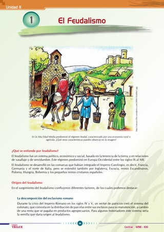 34
Colegios
TRILCE Central: 6198 - 100
1
¿Qué se entiende por feudalismo?
El feudalismo fue un sistema político, económico y social, basado en la tenencia de la tierra, y en relaciones
de vasallaje y de servidumbre. Este régimen predominó en Europa Occidental entre los siglos IX al XIII.
El feudalismo se desarrolló en las comarcas que habían integrado el Imperio Carolingio, es decir, Francia,
Germania y el norte de Italia, pero se extendió también por Inglaterra, Escocia, reinos Escandinavos,
Polonia, Hungría, Bohemia y los pequeños reinos cristianos españoles.
Origen del feudalismo
En el surgimiento del feudalismo confluyeron diferentes factores, de los cuales podemos destacar:
La descomposición del esclavismo romano
Durante la crisis del Imperio Romano en los siglos IV y V, un sector de patricios creó el sistema del
colonato, que consistía en la distribución de parcelas entre sus esclavos para su manutención, a cambio
de una renta que se pagaba en productos agropecuarios. Para algunos historiadores este sistema sería
la semilla que daría origen al feudalismo.
El Feudalismo
En la Alta Edad Media predominó el régimen feudal, caracterizado por una economía rural o
agrícola. ¿Qué otras características puedes observar en la imagen?
http://cjaronu.files.wordpress.com/2009/10/aldea1.jpg
Unidad II
 