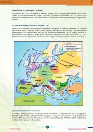 Segundo año de secundaria
35
Historia Universal
www.trilce.edu.pe
La desintegración del Imperio Carolingio
Tras la firma del Tratado de Verdún el año 843, comenzó una lucha por la posesión de tierras entre
condes, duques y marqueses de la época carolingia. Éstos fueron adquiriendo cada vez mayor poder
en perjuicio del poder central. En consecuencia, Europa quedó dividida en centenares de pequeños
señoríos.
Las nuevas invasiones bárbaras de los siglos IX y X
Normandos o vikingos, musulmanes o sarracenos y húngaros o magiares generaron un clima de
inestabilidad social en Europa, situación que no pudo ser superada por los reyes cristianos dejando
desprotegidos a sus súbditos. Ante ello, muchas regiones se defendieron con sus propios recursos, lo
que contribuyó a aumentar el poder de los nobles que gobernaban en zonas amenazadas y a cuya
protección acudían campesinos y nobles de menor rango, convirtiéndose en sus siervos o vasallos.
La costumbre germana de vinculación
El monarca entregaba tierras a los señores locales a cambio de su fidelidad. Esta sería la base para la
relación feudovasallática. Posteriormente se legaliza la situación de los feudos con la Capitular de
Quiersy (847) pasando a ser hereditarios; mientras que la Capitular de Mersen (877) establece las
condiciones de la relación de vasallaje.
 