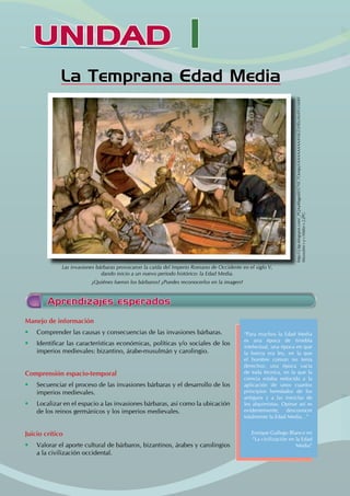 UNIDAD I
La Temprana Edad Media
Aprendizajes esperados
Las invasiones bárbaras provocaron la caída del Imperio Romano de Occidente en el siglo V,
dando inicio a un nuevo periodo histórico: la Edad Media.
¿Quiénes fueron los bárbaros? ¿Puedes reconocerlos en la imagen?
http://2.bp.blogspot.com/_PQAaBbgpdiI/S7NC7Oo0pyI/AAAAAAAAANk/ZzHEtzIhnfY/s1600/
Mussolini+y+Hitler+2.JPG
Manejo de información
• Comprender las causas y consecuencias de las invasiones bárbaras.
• Identificar las características económicas, políticas y/o sociales de los
imperios medievales: bizantino, árabe-musulmán y carolingio.
Comprensión espacio-temporal
• Secuenciar el proceso de las invasiones bárbaras y el desarrollo de los
imperios medievales.
• Localizar en el espacio a las invasiones bárbaras, así como la ubicación
de los reinos germánicos y los imperios medievales.
Juicio crítico
• Valorar el aporte cultural de bárbaros, bizantinos, árabes y carolingios
a la civilización occidental.
“Para muchos la Edad Media
es una época de tiniebla
intelectual, una época en que
la fuerza era ley, en la que
el hombre común no tenía
derechos; una época vacía
de toda técnica, en la que la
ciencia estaba reducida a la
aplicación de unos cuantos
principios heredados de los
antiguos y a las mezclas de
los alquimistas. Opinar así es
evidentemente, desconocer
totalmente la Edad Media…”
Enrique Gallego Blanco en
“La civilización en la Edad
Media”
 
