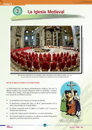 46
Colegios
TRILCE Central: 6198 - 100
La Iglesia Medieval
Rol de la Iglesia Católica en la Edad Media
La Edad Media fue una época profundamente religiosa. Por eso, la
Iglesia Católica tuvo mucha influencia sobre la sociedad, y aunque
existían otros credos, en el siglo XI Europa era en gran parte cristiana.
Las causas de su influencia fueron:
• La unidad de la fe cristiana en Europa occidental.
• El predomino cultural del clero, es decir, prácticamente fue la
única clase letrada en la Edad Media.
• La íntima conexión entre la Iglesia y el poder civil, la que no
siempre fue armoniosa.
• La eficiente organización eclesiástica y su severa disciplina.
• Su creciente poderío económico. La iglesia era dueña de grandes
riquezas y enormes extensiones de tierra.
Reunión de Cardenales en la actualidad. ¿Qué características de la Iglesia medieval se con-
servan hasta hoy? ¿Crees que la Iglesia tuvo influencia en la sociedad medieval?
La Iglesia Católica ejerció una poderosa
influencia en la sociedad medieval.
http://killuminati2012.files.wordpress.com/2010/01/cardenales-hipocritas.jpg
3
Unidad II
 
