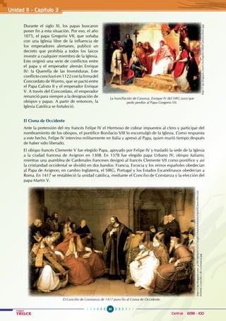 50
Colegios
TRILCE Central: 6198 - 100
Durante el siglo XI, los papas buscaron
poner fin a esta situación. Por eso, el año
1075, el papa Gregorio VII, que soñaba
con una Iglesia libre de la influencia de
los emperadores alemanes, publicó un
decreto que prohibía a todos los laicos
investir a cualquier miembro de la Iglesia.
Esto originó una serie de conflictos entre
el papa y el emperador alemán Enrique
IV: la Querella de las Investiduras. Este
conflicto concluyóen1122conlafirmadel
Concordato de Worms, que se pactó entre
el Papa Calixto II y el emperador Enrique
V. A través del Concordato, el emperador
renunció para siempre a la designación de
obispos y papas. A partir de entonces, la
Iglesia Católica se fortaleció.
El Cisma de Occidente
Ante la pretensión del rey francés Felipe IV el Hermoso de cobrar impuestos al clero y participar del
nombramiento de los obispos, el pontífice Bonifacio VIII lo excomulgó de la Iglesia. Como respuesta
a este hecho, Felipe IV intervino militarmente en Italia y apresó al Papa, quien murió tiempo después
de haber sido liberado.
El obispo francés Clemente V fue elegido Papa, apoyado por Felipe IV y trasladó la sede de la Iglesia
a la ciudad francesa de Avignon en 1308. En 1378 fue elegido papa Urbano IV, obispo italiano;
mientras una asamblea de Cardenales franceses designó al francés Clemente VII como pontífice y así
la cristiandad occidental se dividió en dos bandos: Francia, Escocia y los reinos españoles obedecían
al Papa de Avignon; en cambio Inglaterra, el SIRG, Portugal y los Estados Escandinavos obedecían a
Roma. En 1417 se restableció la unidad católica, mediante el Concilio de Constanza y la elección del
papa Martín V.
El Concilio de Constanza de 1417 puso fin al Cisma de Occidente.
La humillación de Canossa. Enrique IV del SIRG tuvo que
pedir perdón al Papa Gregorio VII.
http://1.bp.blogspot.com/GNciNqJxhc/s400/Canossa-three.jpg
http://2.bp.blogspot.com/_p39EYlgWplA/SZNT5ErghCI/AAAAAAAAAzY/bJ4PJOmnr3M/s320/
hinneni+concilio+de+contanza.jpg
Unidad II - Capítulo 3
 