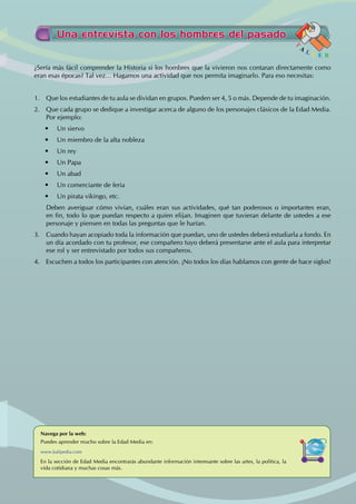 ¿Sería más fácil comprender la Historia si los hombres que la vivieron nos contaran directamente como
eran esas épocas? Tal vez… Hagamos una actividad que nos permita imaginarlo. Para eso necesitas:
1. Que los estudiantes de tu aula se dividan en grupos. Pueden ser 4, 5 o más. Depende de tu imaginación.
2. Que cada grupo se dedique a investigar acerca de alguno de los personajes clásicos de la Edad Media.
Por ejemplo:
• Un siervo
• Un miembro de la alta nobleza
• Un rey
• Un Papa
• Un abad
• Un comerciante de feria
• Un pirata vikingo, etc.
Deben averiguar cómo vivían, cuáles eran sus actividades, qué tan poderosos o importantes eran,
en fin, todo lo que puedan respecto a quien elijan. Imaginen que tuvieran delante de ustedes a ese
personaje y piensen en todas las preguntas que le harían.
3. Cuando hayan acopiado toda la información que puedan, uno de ustedes deberá estudiarla a fondo. En
un día acordado con tu profesor, ese compañero tuyo deberá presentarse ante el aula para interpretar
ese rol y ser entrevistado por todos sus compañeros.
4. Escuchen a todos los participantes con atención. ¡No todos los días hablamos con gente de hace siglos!
Una entrevista con los hombres del pasado
T
A
L L E R
Navega por la web:
Puedes aprender mucho sobre la Edad Media en:
www.kalipedia.com
En la sección de Edad Media encontrarás abundante información interesante sobre las artes, la política, la
vida cotidiana y muchas cosas más.
 