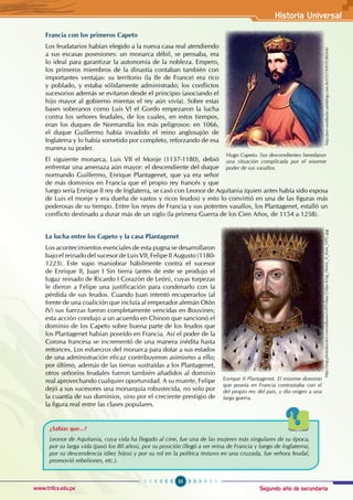 Segundo año de secundaria
55
Historia Universal
www.trilce.edu.pe
Francia con los primeros Capeto
Los feudatarios habían elegido a la nueva casa real atendiendo
a sus escasas posesiones: un monarca débil, se pensaba, era
lo ideal para garantizar la autonomía de la nobleza. Empero,
los primeros miembros de la dinastía contaban también con
importantes ventajas: su territorio (la Ile de France) era rico
y poblado, y estaba sólidamente administrado; los conflictos
sucesorios además se evitaron desde el principio (asociando el
hijo mayor al gobierno mientas el rey aún vivía). Sobre estas
bases soberanos como Luis VI el Gordo empezaron la lucha
contra los señores feudales, de los cuales, en estos tiempos,
eran los duques de Normandía los más peligrosos: en 1066,
el duque Guillermo había invadido el reino anglosajón de
Inglaterra y lo había sometido por completo, reforzando de esa
manera su poder.
El siguiente monarca, Luis VII el Monje (1137-1180), debió
enfrentar una amenaza aún mayor: el descendiente del duque
normando Guillermo, Enrique Plantagenet, que ya era señor
de más dominios en Francia que el propio rey francés y que
luego sería Enrique II rey de Inglaterra, se casó con Leonor de Aquitania (quien antes había sido esposa
de Luis el monje y era dueña de vastos y ricos feudos) y esto lo convirtió en una de las figuras más
poderosas de su tiempo. Entre los reyes de Francia y sus potentes vasallos, los Plantagenet, estalló un
conflicto destinado a durar más de un siglo (la primera Guerra de los Cien Años, de 1154 a 1258).
La lucha entre los Capeto y la casa Plantagenet
Los acontecimientos esenciales de esta pugna se desarrollaron
bajo el reinado del sucesor de Luis VII, Felipe II Augusto (1180-
1223). Este supo maniobrar hábilmente contra el sucesor
de Enrique II, Juan I Sin tierra (antes de este se produjo el
fugaz reinado de Ricardo I Corazón de León), cuyas torpezas
le dieron a Felipe una justificación para condenarlo con la
pérdida de sus feudos. Cuando Juan intentó recuperarlos (al
frente de una coalición que incluía al emperador alemán Otón
IV) sus fuerzas fueron completamente vencidas en Bouvines;
esta acción condujo a un acuerdo en Chinon que sancionó el
dominio de los Capeto sobre buena parte de los feudos que
los Plantagenet habían poseído en Francia. Así el poder de la
Corona francesa se incrementó de una manera inédita hasta
entonces. Los esfuerzos del monarca para dotar a sus estados
de una administración eficaz contribuyeron asimismo a ello;
por último, además de las tierras sustraídas a los Plantagenet,
otros señoríos feudales fueron también añadidos al dominio
real aprovechando cualquier oportunidad. A su muerte, Felipe
dejó a sus sucesores una monarquía robustecida, no solo por
la cuantía de sus dominios, sino por el creciente prestigio de
la figura real entre las clases populares.
¿Sabías que...?
Leonor de Aquitania, cuya vida ha llegado al cine, fue una de las mujeres más singulares de su época,
por su larga vida (pasó los 80 años), por su posición (llegó a ser reina de Francia y luego de Inglaterra),
por su descendencia (diez hijos) y por su rol en la política (estuvo en una cruzada, fue señora feudal,
promovió rebeliones, etc.).
Enrique II Plantagenet. El enorme dominio
que poseía en Francia contrastaba con el
del propio rey del país, y dio origen a una
larga guerra.
http://img.photobucket.com/albums/v495/fata/250px-King_Henry_II_from_NPG.jpg
Hugo Capeto. Sus descendientes heredaron
una situación complicada por el enorme
poder de sus vasallos.
http://pre-vestibular.arteblog.com.br/r557/HISTORIA/6/
 