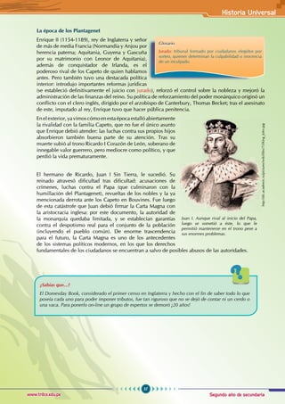 Segundo año de secundaria
57
Historia Universal
www.trilce.edu.pe
La época de los Plantagenet
Enrique II (1154-1189), rey de Inglaterra y señor
de más de media Francia (Normandía y Anjou por
herencia paterna; Aquitania, Guyena y Gascuña
por su matrimonio con Leonor de Aquitania),
además de conquistador de Irlanda, es el
poderoso rival de los Capeto de quien hablamos
antes. Pero también tuvo una destacada política
interior: introdujo importantes reformas jurídicas
(se estableció definitivamente el juicio con jurado), reforzó el control sobre la nobleza y mejoró la
administración de las finanzas del reino. Su política de reforzamiento del poder monárquico originó un
conflicto con el clero inglés, dirigido por el arzobispo de Canterbury, Thomas Becket; tras el asesinato
de este, imputado al rey, Enrique tuvo que hacer pública penitencia.
Enelexterior,yavimoscómoenestaépocaestallóabiertamente
la rivalidad con la familia Capeto, que no fue el único asunto
que Enrique debió atender: las luchas contra sus propios hijos
absorbieron también buena parte de su atención. Tras su
muerte subió al trono Ricardo I Corazón de León, soberano de
innegable valor guerrero, pero mediocre como político, y que
perdió la vida prematuramente.
El hermano de Ricardo, Juan I Sin Tierra, le sucedió. Su
reinado atravesó dificultad tras dificultad: acusaciones de
crímenes, luchas contra el Papa (que culminaron con la
humillación del Plantagenet), revueltas de los nobles y la ya
mencionada derrota ante los Capeto en Bouvines. Fue luego
de esta catástrofe que Juan debió firmar la Carta Magna con
la aristocracia inglesa: por este documento, la autoridad de
la monarquía quedaba limitada, y se establecían garantías
contra el despotismo real para el conjunto de la población
(incluyendo el pueblo común). De enorme trascendencia
para el futuro, la Carta Magna es uno de los antecedentes
de los sistemas políticos modernos, en los que los derechos
fundamentales de los ciudadanos se encuentran a salvo de posibles abusos de las autoridades.
¿Sabías que...?
El Domesday Book, considerado el primer censo en Inglaterra y hecho con el fin de saber todo lo que
poseía cada uno para poder imponer tributos, fue tan riguroso que no se dejó de contar ni un cerdo o
una vaca. Para ponerlo on-line un grupo de expertos se demoró ¡20 años!
Glosario
Jurado: tribunal formado por ciudadanos elegidos por
sorteo, quienes determinan la culpabilidad o inocencia
de un inculpado.
Juan I. Aunque rival al inicio del Papa,
luego se sometió a éste, lo que le
permitió mantenerse en el trono pese a
sus enormes problemas.
http://dic.academic.ru/pictures/wiki/files/75/King_John.jpg
 