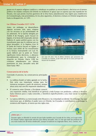 62
Colegios
TRILCE Central: 6198 - 100
graves en el aspecto religioso (católicos y ortodoxos no podrían ya reconciliarse) y decisivas en el terreno
político: los estados cristianos de Oriente no recibieron el apoyo que se suponía que esta expedición les
llevaría, sino que pronto muchos guerreros de la Siria franca abandonarían esta región para establecerse
en Constantinopla, más prometedora. En los años siguientes, el dominio cristiano en Oriente languidecería
hasta su desaparición, en 1291.
Las Últimas Cruzadas (1217-1270)
Antes, sin embargo, se desarrollaron
algunas acciones más, pero ninguna
con los recursos ni las posibilidades de
las anteriores. Ni la Quinta (dirigida por
Andrés II de Hungría, quien fracasó en
Egipto), ni la Sexta (del emperador alemán
Federico II, quien prefirió pactar con los
musulmanes para que le cedieran por un
plazo Jerusalén), ni la Séptima (Luis IX
el Santo de Francia fracasó en Egipto, e
incluso cayó rehén de los musulmanes)
ni la Octava (nuevamente con Luis IX,
quien falleció por la peste en Túnez)
significaron éxitos decisivos, o alteraron
favorablemente para la cristiandad la
situación en Oriente. Hacia 1290 los
cristianos abandonaron sus últimas
posesiones en Asia. Jerusalén sería del
Islam hasta 1967.
Consecuencias de la lucha
Concluido el proceso, las consecuencias principales
eran:
• La nobleza feudal se había agotado en la lucha.
Esto sería una importante ventaja para los
monarcas europeos a partir de entonces, porque
ahora sería más sencillo imponerle obediencia.
• El comercio entre Oriente y Occidente conoció
una expansión inédita. Esto benefició en general a toda Europa con productos, cultivos o técnicas
hasta entonces poco o nada conocidos, y benefició específicamente a una clase social: la naciente
burguesía.
• La ruptura definitiva ya mencionada entre Bizancio y la cristiandad occidental. Sin embargo, hay que
mencionar que, al debilitar el poder turco en Oriente, las Cruzadas sí contribuyeron a prolongar la
existencia del Imperio, al menos por dos siglos más.
¿Sabías que...?
Durante siglos se difundió la versión de que hubo también una Cruzada de los niños, en la que miles
de infantes habían organizado ejércitos para liberar Jerusalén. Hoy se cree que todo fue producto de
una mala traducción de textos medievales, aunque la tradición ha originado libros, tesis, cuentos, etc.
Glosario
Burguesía: sector social aparecido durante la Edad
Media, cuyas actividades (comercio, manufacturas,
banca) y modo de vida (esencialmente urbano) diferían
de los restantes sectores de la época feudal.
San Juan de Acre. Fue el último territorio que poseyeron los
Cruzados en Oriente. ¿Cuál crees que fue la causa principal del
fracaso de Occidente?
http://tourhistoria.com/wp-content/uploads/san-juan-de-
acre.jpg
Unidad III - Capítulo 2
 