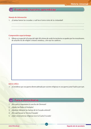 Segundo año de secundaria
63
Historia Universal
www.trilce.edu.pe
Manejo de información
1. ¿Cuántas fueron las cruzadas y cuál fue el único éxito de la cristiandad?
………………………………………………………………………………………………………………………………..
………………………………………………………………………………………………………………………………..
………………………………………………………………………………………………………………………………..
Comprensión espacio-tiempo
2. Dibuja un mapa de la Europa del siglo XII colorea de verde los territorios ocupados por los musulmanes,
de amarillo los de religión cristiano ortodoxa, y de rojo los católicos.
Juicio crítico
3. ¿Consideras que una guerra desencadenada por razones religiosas es una guerra justa? Explica por qué.
Evaluando nuestro aprendizaje
Tarea domiciliaria
1. ¿Por qué es importante el concilio de Clermont?
2. ¿Quién fue Pedro el Ermitaño?
3. ¿Quiénes lideraron las fuerzas de la Cruzada señorial?
4. ¿Por qué fracasó la Tercera Cruzada?
5. ¿Qué consecuencias religiosas tuvo la Cuarta Cruzada?
 