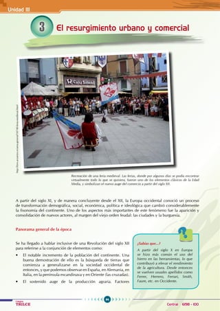 64
Colegios
TRILCE Central: 6198 - 100
El resurgimiento urbano y comercial
3
A partir del siglo XI, y de manera concluyente desde el XII, la Europa occidental conoció un proceso
de transformación demográfica, social, económica, política e ideológica que cambió considerablemente
la fisonomía del continente. Uno de los aspectos más importantes de este fenómeno fue la aparición y
consolidación de nuevos actores, al margen del viejo orden feudal: las ciudades y la burguesía.
Panorama general de la época
Se ha llegado a hablar inclusive de una Revolución del siglo XII
para referirse a la conjunción de elementos como:
• El notable incremento de la población del continente. Una
buena demostración de ello es la búsqueda de tierras que
comienza a generalizarse en la sociedad occidental de
entonces, y que podemos observar en España, en Alemania, en
Italia, en la península escandinava y en Oriente (las cruzadas).
• El sostenido auge de la producción agraria. Factores
Recreación de una feria medieval. Las ferias, donde por algunos días se podía encontrar
virtualmente todo lo que se quisiera, fueron uno de los elementos clásicos de la Edad
Media, y simbolizan el nuevo auge del comercio a partir del siglo XII.
¿Sabías que...?
A partir del siglo X en Europa
se hizo más común el uso del
hierro en las herramientas, lo que
contribuyó a elevar el rendimiento
de la agricultura. Desde entonces
se vuelven usuales apellidos como
Ferrer, Herrero, Ferrari, Smith,
Faure, etc. en Occidente.
http://foro.acuarios.es/area-general/18740-feria-medieval.html
Unidad III
 