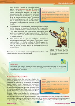 Segundo año de secundaria
65
Historia Universal
www.trilce.edu.pe
como la mayor cantidad de tierras de cultivo
(gracias a las roturaciones), el uso de mejores
sistemas de trabajo (la rotación trienal) o
mejores herramientas elevaron las cosechas
sustancialmente. Los excedentes de productos
agrarios impulsaron el comercio, y el mismo
hecho de que los campesinos ahora tuviesen un
nivel de vida ligeramente más elevado hizo de
ellos un mercado para artículos manufacturados,
estimulando la producción de artesanías en las
ciudades.
• La renovación del saber medieval, gracias a un mayor contacto
con los árabes y los bizantinos. Gracias a ello, Europa pudo
acceder a textos filosóficos y científicos clásicos. Los monasterios
y una nueva institución, las Universidades, absorbieron estos
aportes y se encargaron de copiarlos, comentarlos y difundirlos.
Así se puso la base para el auge de la civilización medieval en
los siglos posteriores.
• Otros campos en los que se produjeron innovaciones
notables fueron el artístico, con la aparición de nuevos estilos
arquitectónicos, y el técnico, mediante la difusión a partir de
este siglo o los siguientes de elementos como los molinos de
viento, la brújula, el papel, la noria, el astrolabio, el timón de
navegación, etc.
Parte decisiva de esos cambios fue el despertar de las ciudades y del
comercio, que se estudiará a continuación.
¿Sabías que...?
La expresión “obra maestra” procede del trabajo de altísima calidad que debían hacer los oficiales para
que el gremio les permitiese convertirse en maestros. Así, los maestros reprimían la competencia que
sería para ellos un nuevo taller.
El renacimientos de las ciudades
Varios hechos, como las sucesivas oleadas de
invasiones, habían llevado a las urbes europeas a un
prolongado eclipse. Ahora, sin embargo, el progreso
agrario impulsó y sostuvo una expansión económica:
impulsó porque, como ya mencionamos, el campo
se convirtió en un mercado. Hay que resaltar que sin
el excedente agrícola que ahora existía no hubiera
podido alimentarse a una creciente población urbana.
En estas ciudades, que podían ser antiguas urbes
revitalizadas o nuevos enclaves recientemente
fundados, empezaron a florecer las manufacturas. Elaboradas en los talleres bajo la dirección de maestros,
estos artículos se producían bajo la atenta supervisión de los gremios o corporaciones, instituciones que se
aseguraban de que cada taller respetase las estrictas medidas ya acordadas: cantidad de producción,
Glosario
Roturaciones: proceso de arar y poner en cultivo por
primera vez tierras incultas.
Rotación trienal: método de trabajo agrario en el que,
a lo largo de tres años, se van alternando en un terreno
cultivos diferentes. Permite conservar mejor la fertilidad
del suelo.
Glosario
Talleres: establecimientos en los que se realizan
trabajos manuales.
Maestros: nombre que se daba en las urbes medievales
al dueño del taller.
Gremios: asociaciones de los maestros del mismo
oficio, con el fin de velar por sus intereses.
Copista medieval. Al no existir
imprenta, la paciente labor de
quienes copiaban a mano los textos
fue decisiva para propagar la cultura
en Occidente.
http://www.edicionesemilianenses.com/jpg/copis.jpg
 