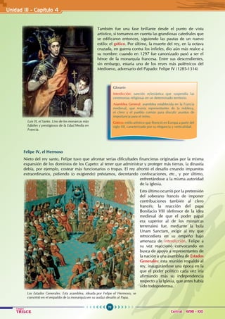 70
Colegios
TRILCE Central: 6198 - 100
Felipe IV, el Hermoso
Nieto del rey santo, Felipe tuvo que afrontar serias dificultades financieras originadas por la misma
expansión de los dominios de los Capeto: al tener que administrar y proteger más tierras, la dinastía
debía, por ejemplo, costear más funcionarios o tropas. El rey afrontó el desafío creando impuestos
extraordinarios, pidiendo (o exigiendo) préstamos, decretando confiscaciones, etc., y por último,
enfrentándose a la misma autoridad
de la Iglesia.
Esto último ocurrió por la pretensión
del soberano francés de imponer
contribuciones también al clero
francés; la reacción del papa
Bonifacio VIII (defensor de la idea
medieval de que el poder papal
era superior al de los monarcas
terrenales) fue, mediante la bula
Unam Sanctam, exigir al rey que
retrocediera en su empeño bajo
amenaza de interdicción. Felipe a
su vez reaccionó convocando en
busca de apoyo a representantes de
la nación a una asamblea de Estados
Generales: esta reunión respaldó al
rey, inaugurándose una época en la
que el poder político cada vez iría
afirmando más su independencia
respecto a la Iglesia, que antes había
sido todopoderosa.
También fue una fase brillante desde el punto de vista
artístico, si tomamos en cuenta las grandiosas catedrales que
se edificaron entonces, siguiendo las pautas de un nuevo
estilo: el gótico. Por último, la muerte del rey, en la octava
cruzada, en guerra contra los infieles, dio aún más realce a
su nombre: cuando en 1297 fue canonizado pasó a ser el
héroe de la monarquía francesa. Entre sus descendientes,
sin embargo, estaría uno de los reyes más polémicos del
Medioevo, adversario del Papado: Felipe IV (1285-1314)
Luis IX, el Santo. Uno de los monarcas más
hábiles y prestigiosos de la Edad Media en
Francia.
Glosario
Interdicción: sanción eclesiástica que suspendía las
ceremonias religiosas en un determinado territorio.
Asamblea General: asamblea establecida en la Francia
medieval, que reunía representantes de la nobleza,
el clero y el pueblo común para discutir asuntos de
importancia para el reino.
Gótico: estilo artístico que floreció en Europa a partir del
siglo XII, caracterizado por su elegancia y verticalidad.
Los Estados Generales. Esta asamblea, ideada por Felipe el Hermoso, se
convirtió en el respaldo de la monarquía en su audaz desafío al Papa.
Unidad III - Capítulo 4
 