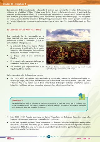 72
Colegios
TRILCE Central: 6198 - 100
Los sucesores de Enrique, Eduardo I y Eduardo II, tuvieron que enfrentar las revueltas de los escoceses,
dirigidos por el célebre William Wallace y por Robert Bruce. La lucha concluyó con la victoria de los
rebeldes, que lograron que Eduardo III, nuevo rey inglés, reconociera su independencia de hecho en 1328.
Este triunfo en gran parte se debió a la ayuda de los franceses, quienes, mediante el apoyo a los insurgentes
de Escocia, querían debilitar a los reyes de Inglaterra para despojarlos de los feudos que aún conservaban
en Francia. Eduardo, en respuesta, resucitó sus derechos al trono francés, e inició la Guerra de los Cien
años.
La Guerra de los Cien Años (1337-1453)
Esta contienda fue la culminación de la
larga rivalidad que había separado a ambas
monarquías durante la Edad Media, y que era
alimentada en esta época por:
• La pretensión de los reyes Capeto y Valois
de completar la unificación de su estado
arrojando a los Plantagenet de los últimos
feudos que poseían en suelo francés.
• La disputa sobre el rico territorio de
Flandes.
• El ya mencionado apoyo prestado por los
franceses a las revueltas en Escocia.
• Los derechos que alegaba Eduardo III de
Inglaterra al trono francés.
La lucha se desarrolló de la siguiente manera:
• De 1337 a 1360 los ingleses, mejor equipados y organizados, además de hábilmente dirigidos por
el Príncipe Negro, obtuvieron importantes victorias: tomaron Calais y triunfaron en La Esclusa, Crecy
y Poitiers. Así, el rey francés Juan II debió firmar la Paz de Bretigny, cediendo importantes feudos a
Eduardo a cambio de que este renunciase a sus derechos a la corona de Francia.
¿Sabías que...?
La posibilidad de unificar a Francia e Inglaterra resurgió en el siglo XX, ya no por la violencia sino
como un medio de unir fuerzas para vencer a un temible enemigo: Adolf Hitler. El proyecto no llegó a
concretarse, en parte por las viejas rivalidades.
• Entre 1360 y 1375 Francia, gobernada por Carlos V (auxiliado por Beltrán du Guesclin), vence a los
ingleses: estos son casi totalmente expulsados del continente.
• En los años siguientes Inglaterra debió permanecer a la defensiva (sus puertos llegaron a ser saqueados
más de una vez por los franceses), agitada además por crisis internas que llevaron al poder a la dinastía
Lancaster en 1399. Con esta nueva casa la estabilidad regresó mientras que los franceses eran ahora
quienes afrontaban luchas internas.
Batalla de Poitiers. En esta acción el propio rey francés resultó
capturado, lo que conmocionó a toda Europa.
Unidad III - Capítulo 4
 
