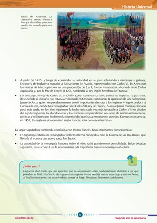 Segundo año de secundaria
73
Historia Universal
www.trilce.edu.pe
• A partir de 1415, y luego de consolidar su autoridad en su país aplastando a escoceses y galeses,
Enrique V de Inglaterra reanudó la lucha contra los Valois, representados por Carlos VI. En Azincourt
las fuerzas de éste, superiores en una proporción de 2 a 1, fueron masacradas: años más tarde Carlos
capitularía y, por la Paz de Troyes (1420), nombraría al rey inglés heredero de Francia.
• Sin embargo, el hijo de Carlos VI, el Delfín Carlos continuó la lucha contra los ingleses. Su posición,
desesperada al inicio ya que estaba arrinconado en Orleans, cambió tras la aparición de una campesina,
Juana de Arco, quien sorprendentemente asestó importantes derrotas a los ingleses y logró conducir a
Carlos a Reims, donde fue consagrado como Carlos VII, rey de Francia. Aunque Juana murió ajusticiada
poco más tarde, en los años siguientes la lucha sería cada vez más favorable a Carlos VII: los aliados
del rey de Inglaterra lo abandonaron y los franceses emprendieron una serie de reformas financieras,
políticas y militares que les dieron la superioridad que hasta entonces no poseían. Como consecuencia,
en 1453, los ingleses abandonaron suelo francés: solo conservarían Calais.
La larga y agotadora contienda, concluida con triunfo francés, tuvo importantes consecuencias:
• En Inglaterra estalló un prolongado conflicto interno conocido como la Guerra de las Dos Rosas, que
llevaría al trono a una nueva casa, los Tudor.
• La autoridad de la monarquía francesa sobre el reino salió grandemente consolidada. En las décadas
siguientes, reyes como Luis XI continuarían esta trayectoria hacia la monarquía absoluta.
¿Sabías que...?
La guerra duró tanto que los ejércitos que la comenzaron eran profundamente distintos a los que
peleaban al final. Si al inicio de la guerra los ingleses tenían ventaja con su arco largo y sus machetes,
al final los franceses con sus novedosas armas de fuego llevaban claramente la delantera.
Batalla de Azincourt. La
catastrófica derrota francesa
hizo que el conflicto pareciese
perdido sin remedio para esta
nación.
 