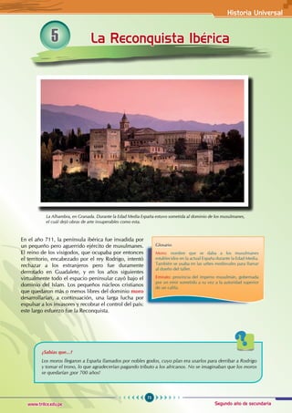 Historia Universal
75
www.trilce.edu.pe Segundo año de secundaria
La Reconquista Ibérica
5
En el año 711, la península ibérica fue invadida por
un pequeño pero aguerrido ejército de musulmanes.
El reino de los visigodos, que ocupaba por entonces
el territorio, encabezado por el rey Rodrigo, intentó
rechazar a los extranjeros pero fue duramente
derrotado en Guadalete, y en los años siguientes
virtualmente todo el espacio peninsular cayó bajo el
dominio del Islam. Los pequeños núcleos cristianos
que quedaron más o menos libres del dominio moro
desarrollarían, a continuación, una larga lucha por
expulsar a los invasores y recobrar el control del país:
este largo esfuerzo fue la Reconquista.
La Alhambra, en Granada. Durante la Edad Media España estuvo sometida al dominio de los musulmanes,
el cuál dejó obras de arte insuperables como esta.
Glosario
Moro: nombre que se daba a los musulmanes
establecidos en la actual España durante la Edad Media.
También se usaba en las urbes medievales para llamar
al dueño del taller.
Emirato: provincia del imperio musulmán, gobernada
por un emir sometido a su vez a la autoridad superior
de un califa.
¿Sabías que...?
Los moros llegaron a España llamados por nobles godos, cuyo plan era usarlos para derribar a Rodrigo
y tomar el trono, lo que agradecerían pagando tributo a los africanos. No se imaginaban que los moros
se quedarían ¡por 700 años!
 