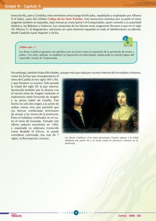 78
Colegios
TRILCE Central: 6198 - 100
tomó Sevilla, Jaén y Córdoba; estos territorios serían luego fortificados, repoblados y explotados por Alfonso
X el Sabio, autor del célebre Código de las Siete Partidas. Esto transcurría mientras por su parte el reino
aragonés también se expandía, bajo monarcas como Jaime I el Conquistador, quien sometió a su autoridad
Mallorca, las Baleares y Valencia. Las conquistas de los futuros reyes aragoneses llevaron a que en el siglo
XV Alfonso V, el Magnánimo, señorease un vasto dominio repartido en todo el Mediterráneo occidental,
desde Cataluña hasta Nápoles y Sicilia.
¿Sabías que...?
Los Reyes Católicos ganaron ese apelativo por acciones como la expulsión de la península de moros y
judíos. Con ellos, además, se establece la Inquisición en toda España, destacando la siniestra figura del
inquisidor Tomás de Torquemada.
Sin embargo, también hubo dificultades, aunque más que nada por sucesos internos de los estados cristianos,
como las luchas que ensangrentaron el
reino de Castilla en los siglos XIV y XV,
y que frenaron su avance. Solo pasada
la mitad del siglo XV la paz retornó,
favorecida también por la alianza con
el vecino reino de Aragón mediante el
matrimonio entre Fernando de Aragón
y su prima Isabel de Castilla. Este
hecho no solo dio origen a la unión de
ambos reinos sino que permitió que
sus fuerzas combinadas terminasen
de arrojar a los moros de la península.
Éstos se hallaban confinados en el sur,
en el reino de Granada. Tomado este
último reducto musulmán en 1492,
y expulsado su soberano (conocido
como Boabdil el Chico), se puede
considerar culminada, tras más de 7
siglos, la Reconquista cristiana. Los Reyes Católicos. Con estos personajes, España ingresa a la Edad
Moderna tras poner fin a la lucha contra la presencia islámica en la
península.
Unidad III - Capítulo 5
 