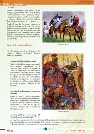 8
Colegios
TRILCE Central: 6198 - 100
Los hunos
Estaban conformados por tribus tártaro-
mongolas procedentes del Asia Central.
Fueron excelentes jinetes y arqueros, veloces
y sanguinarios. Eran nómadas que practicaban
el pastoreo y la cacería; complementado su
dieta mediante el comercio y el saqueo.
Desde el siglo IV, los hunos migraron al
occidente provocando la reacción de los
pueblos germanos, como lo explicaremos
más adelante. En siglo V tuvieron como líder
al sanguinario Atila, conocido como el “azote
de Dios”, quien puso en zozobra al Imperio
Romano y estuvo a punto de someterlo, pero
fue derrotado.
Causas de las invasiones bárbaras
Entre las causas que dieron al proceso de
invasiones bárbaras al Imperio Romano
podemos mencionar:
La sobrepoblación de la Germania
DesdeelsigloId.C.laregiónexperimentó
un incremento considerable de la
población que, sumado a problemas
climáticos, obligaron a sus habitantes a
migrar en busca de tierras fértiles. A partir
del siglo III, cuando el Imperio Romano
ya entraba en crisis, los emperadores
permitieron el ingreso de los germanos
en calidad de colonos, para trabajar
las tierras, y como vigilantes de las
fronteras.
La presión de los hunos sobre los pueblos
germanos
A partir del siglo IV, los hunos aparecen
como una nueva amenaza para Europa,
que obligó a los germanos a romper con
el foedus e invadir el territorio romano,
provocando su caída. En el siglo V,
los hunos contaron con el impetuoso
liderazgo de Atila.
La crisis política y económica del
Imperio Romano entre los siglos IV - V
Las incursiones germanas tuvieron ese efecto debido a la anarquía militar romana, la decadencia de la
vida urbana y el comercio, y la debilidad de los últimos emperadores romanos, cuya culminación fue
el derrocamiento del emperador de Occidente, Rómulo Augústulo.
Unidad I - Capítulo 1
Guerreros hunos
http://tinypic.com/view.php?pic=zkrcsh&s=5
Soldados romanos
http://img294.imageshack.us/i/010mc7.gif/
 