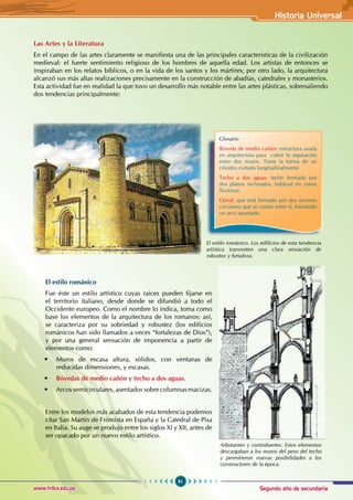Segundo año de secundaria
81
Historia Universal
www.trilce.edu.pe
Las Artes y la Literatura
En el campo de las artes claramente se manifiesta una de las principales características de la civilización
medieval: el fuerte sentimiento religioso de los hombres de aquella edad. Los artistas de entonces se
inspiraban en los relatos bíblicos, o en la vida de los santos y los mártires; por otro lado, la arquitectura
alcanzó sus más altas realizaciones precisamente en la construcción de abadías, catedrales y monasterios.
Esta actividad fue en realidad la que tuvo un desarrollo más notable entre las artes plásticas, sobresaliendo
dos tendencias principalmente:
El estilo románico. Los edificios de esta tendencia
artística transmiten una clara sensación de
robustez y fortaleza.
El estilo románico
Fue éste un estilo artístico cuyas raíces pueden fijarse en
el territorio italiano, desde donde se difundió a todo el
Occidente europeo. Como el nombre lo indica, toma como
base los elementos de la arquitectura de los romanos: así,
se caracteriza por su sobriedad y robustez (los edificios
románicos han sido llamados a veces “fortalezas de Dios”),
y por una general sensación de imponencia a partir de
elementos como:
• Muros de escasa altura, sólidos, con ventanas de
reducidas dimensiones, y escasas.
• Bóvedas de medio cañón y techo a dos aguas.
• Arcos semicirculares, asentados sobre columnas macizas.
Entre los modelos más acabados de esta tendencia podemos
citar San Martín de Frómista en España y la Catedral de Pisa
en Italia. Su auge se produjo entre los siglos XI y XII, antes de
ser opacado por un nuevo estilo artístico.
Glosario
Bóveda de medio cañón: estructura usada
en arquitectura para cubrir la separación
entre dos muros. Tiene la forma de un
cilindro cortado longitudinalmente.
Techo a dos aguas: techo formado por
dos planos inclinados, habitual en zonas
lluviosas.
Ojival: que está formado por dos sectores
circulares que se cortan entre sí, formando
un arco apuntado.
Arbotantes y contrafuertes. Estos elementos
descargaban a los muros del peso del techo
y permitieron nuevas posibilidades a los
constructores de la época.
 