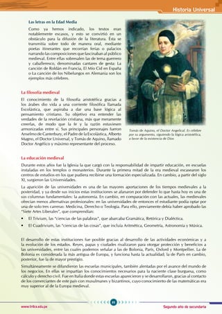 Segundo año de secundaria
83
Historia Universal
www.trilce.edu.pe
Las letras en la Edad Media
Como ya hemos indicado, los textos eran
notablemente escasos, y esto se convirtió en un
obstáculo para la difusión de la literatura. Ésta se
transmitía sobre todo de manera oral, mediante
poetas itinerantes que recorrían ferias o palacios
narrando las composiciones que fascinaban al público
medieval. Entre ellas sobresalen las de tema guerrero
y caballeresco, denominadas cantares de gesta: La
canción de Roldán en Francia, El Mío Cid en España
o La canción de los Nibelungos en Alemania son los
ejemplos más célebres.
La filosofía medieval
El conocimiento de la filosofía aristotélica gracias a
los árabes dio vida a una corriente filosófica llamada
Escolástica, que aspiraba a dar una base lógica al
pensamiento cristiano. Su objetivo era entender las
verdades de la revelación cristiana, más que meramente
creerlas, de modo que la fe y la razón estuviesen
armonizadas entre sí. Sus principales personajes fueron
Anselmo de Canterbury, el Padre de la Escolástica, Alberto
Magno, el Doctor Universal, y Tomás de Aquino, llamado
Doctor Angélico y máximo representante del proceso.
La educación medieval
Durante estos años fue la Iglesia la que cargó con la responsabilidad de impartir educación, en escuelas
instaladas en los templos o monasterios. Durante la primera mitad de la era medieval escasearon los
centros de estudios en los que pudiera recibirse una formación especializada. En cambio, a partir del siglo
XI, surgieron las Universidades.
La aparición de las universidades es una de las mayores aportaciones de los tiempos medievales a la
posteridad, y ya desde sus inicios estas instituciones se afanaron por defender lo que hasta hoy es una de
sus columnas fundamentales: la autonomía. En cambio, en comparación con las actuales, las medievales
ofrecían menos alternativas profesionales: en las universidades de entonces el estudiante podía optar por
una de solo tres carreras: Medicina, Derecho o Teología. Para ello, previamente debía haber aprobado las
“Siete Artes Liberales”, que comprendían:
• El Trivium, las “ciencias de las palabras”, que abarcaba Gramática, Retórica y Dialéctica.
• El Cuadrivium, las “ciencias de las cosas”, que incluía Aritmética, Geometría, Astronomía y Música.
El desarrollo de estas instituciones fue posible gracias al desarrollo de las actividades económicas y a
la evolución de los estados. Reyes, papas y ciudades rivalizaron para otorgar protección y beneficios a
las universidades, entre las cuales podemos señalar a las de Bolonia, París, Oxford y Montpellier. La de
Bolonia es considerada la más antigua de Europa, y funciona hasta la actualidad; la de París en cambio,
posterior, fue la de mayor prestigio.
Simultáneamente se difundieron las escuelas municipales, también alentadas por el avance del mundo de
los negocios. En ellas se impartían los conocimientos necesarios para la naciente clase burguesa, como
cálculo y derecho civil. Fue en Italia donde estas escuelas aparecieron y se desarrollaron, gracias al contacto
de los comerciantes de este país con musulmanes y bizantinos, cuyo conocimiento de las matemáticas era
muy superior al de la Europa medieval.
Tomás de Aquino, el Doctor Angelical. Es célebre
por su argumento, siguiendo la lógica aristotélica,
a favor de la existencia de Dios
 