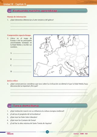 84
Colegios
TRILCE Central: 6198 - 100
Evaluando nuestro aprendizaje
Manejo de información
1. ¿Qué elementos diferencian al arte románico del gótico?
............................................................................................................................................................
............................................................................................................................................................
............................................................................................................................................................
Comprensión espacio-tiempo
2. Ubica en el mapa de
Europa 4 de las principales
universidades fundadas en
la Edad Media y escribe sus
nombres.
A. .....................................
B. .....................................
C. .....................................
D. .....................................
Juicio crítico
3. ¿Qué consecuencias consideras que tuvo sobre la civilización occidental el que la Edad Media haya
desconocido la imprenta? ¿Por qué?
............................................................................................................................................................
............................................................................................................................................................
............................................................................................................................................................
Unidad III - Capítulo 6
Tarea domiciliaria
1. ¿Qué institución marcó con su influencia la cultura europea medieval?
2. ¿Cuál era el propósito de la Escolástica?
3. ¿Qué eran las Siete Artes Liberales?
4. ¿Qué eran los Cantares de Gesta?
5. ¿Cuál fue la obra máxima de Santo Tomás de Aquino?
 