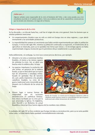 Segundo año de secundaria
87
Historia Universal
www.trilce.edu.pe
Origen e importancia de la crisis
Se ha discutido, y se discute hasta hoy, cuál fue el origen de esta crisis general. Entre los factores que se
señalan podemos mencionar:
• Un empeoramiento climático que no solo se sintió en Europa sino en otras regiones, y que afectó
severamente a las actividades productivas.
• La imposibilidad de sostener el crecimiento que había venido experimentando por siglos la población
europea. A inicios del siglo XIV, mientras la población continuaba su expansión, el rendimiento de la
agricultura se estancaba, pues ya no quedaba más tierras que roturar, y la tecnología agraria no había
experimentado ninguna revolución que le permitiese elevar notablemente su productividad.
Indiscutiblemente, sin embargo, la crisis tuvo consecuencias decisivas, por ejemplo:
• Llevaron a la ruina a numerosas familias
feudales, al menos a las menos capaces
de enfrentar la crisis. Así, se abrió una
brecha entre la nobleza alta y la baja.
• Las guerras impulsaron la evolución del
arte militar, en perjuicio de la nobleza
feudal, ya que se descubrió que un nuevo
tipo de armamento y estrategia militar,
basado en apretadas filas de lanceros
de a pie, podía imponerse a los pesados
caballeros feudales. La crisis de la
guerra tradicional sería irreversible poco
después con la difusión de las armas de
fuego.
• Dieron lugar a nuevas formas de
religiosidad, que en ocasiones
desembocaron en auténticas herejías.
Esto estuvo facilitado por la crisis por la
que atravesaba la Iglesia. En Inglaterra,
John Wycleff y en Bohemia (la actual
República checa) Jan Huss fueron algunos de los nombres más célebres.
A mediados del siglo XV se hizo evidente que Europa iniciaba su reconstrucción, pero ya no sería posible
volver atrás. La Edad Media había quedado irremediablemente enterrada.
¿Sabías que...?
Algunos señalan como responsable de la crisis al fenómeno del Niño, y dan como prueba una crisis
simultánea ocurrida en el sudeste asiático. Sería una evidencia más de las catastróficas consecuencias
que ha tenido este elemento a lo largo de la Historia.
Batalla de Courtrai. La victoria de los burgueses flamencos sobre la
caballería feudal francesa mostró la vulnerabilidad del tipo de guerra
tradicional ante sólidas formaciones de infantería.
 