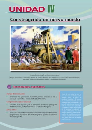 UNIDAD
UNIDAD IV
Construyendo un nuevo mundo
Toma de Constantinopla por los turcos otomanos.
¿Por qué se considera a este suceso el inicio de la Edad Moderna? ¿Por qué esta vez la vieja ciudad de Constantinopla,
que había sobrevivido a numerosos asedios, cayó ante sus adversarios?
Aprendizajes esperados
Manejo de información
• Reconocer las principales transformaciones producidas en la
sociedad occidental a inicios de la Edad Moderna.
Comprensión espacio-temporal
• Localizar en el espacio y en el tiempo los escenarios principales
del Humanismo, el Renacimiento y la Reforma Religiosa.
Juicio crítico
• Analizar la trascendencia histórica del proceso de descubrimientos
geográficos y expansión desarrollado por las potencias europeas
desde el siglo XV.
Pasar de una edad a otra es
un proceso evidente, pero
gradual: poco a poco se
producen cambios y de pronto,
en un cierto momento, resulta
innegable que se ha llegado a un
periodo radicalmente distinto de
todo lo anterior. Los siglos XV y
XVI fueron la etapa de transición
de la sociedad occidental, en
los que salió de los años de la
infancia medieval para entrar a
una fase de rebeldía, innovación,
audacia y explosión creadora: a
esta nueva era se le ha llamdo
Edad Moderna.
http://img104.imageshack.us/i/picture030ut7customrt0.jpg
 