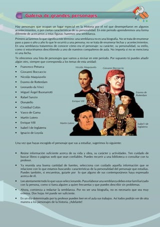 Hay personajes que ocupan un lugar especial en la Historia por el rol que desempeñaron en algunos
acontecimientos, o por ciertas características de su personalidad. En este periodo aprenderemos una forma
diferente de acercarnos a estas figuras: haremos una semblanza.
Primero aclaremos lo que significa este término: una semblanza no es una biografía. No se trata de enumerar
paso a paso o año a año lo que le ocurrió a una persona; no se trata de enumerar fechas y acontecimientos.
En una semblanza trataremos de conocer cómo era el personaje: su carácter, su personalidad, su estilo,
como si estuviéramos describiendo a uno de nuestros compañeros de aula. No importa si no se menciona
ni una fecha.
Te ofrecemos una lista de personajes que vamos a revisar en este periodo. Por supuesto tú puedes añadir
algún otro, siempre que corresponda a los temas de esta unidad:
• Francesco Petrarca
• Giovanni Boccaccio
• Nicolás Maquiavelo
• Erasmo de Rotterdam
• Leonardo da Vinci
• Miguel Ángel Buonarrotti
• Rafael Sanzio
• Donatello
• Cristóbal Colón
• Vasco de Gama
• Martín Lutero
• Enrique VIII
• Isabel I de Inglaterra
• Ignacio de Loyola
Una vez que hayas escogido el personaje que vas a estudiar, sugerimos lo siguiente:
• Reúne información suficiente acerca de su vida y obra, su carácter y actividades. Ten cuidado de
buscar libros o páginas web que sean confiables. Puedes recurrir a una biblioteca o consultar con tu
profesor.
• Ya reunida una buena cantidad de fuentes, selecciona con cuidado aquella información que se
relacione con lo que estamos buscando: características de la personalidad del personaje que estudias.
Puedes también, si encuentras, guiarte por  lo que alguno de sus contemporáneos haya expresado
acerca de él.
• Leeatentamentetodoloquevayasseleccionando. Paraelaborarunasemblanzadebesestarfamiliarizado
con la persona, como si fuera alguien a quien frecuentas y que puedes describir sin problemas.
• Ahora, comienza a redactar la semblanza. Por no ser una biografía, no es necesario que sea muy
extensa. Dos hojas A4 puede ser suficiente.
• En un día determinado por tu profesor pueden leer en el aula sus trabajos. Así todos podrán ver de otra
manera a los personajes de la historia. ¡Adelante!
Galería de grandes personajes
T
A
L L E R
Nicolás Maquiavelo
Enrique VIII
Martín Lutero Isabel I de
Inglaterra
Erasmo de
Rotterdam
Giovanni Boccaccio
 