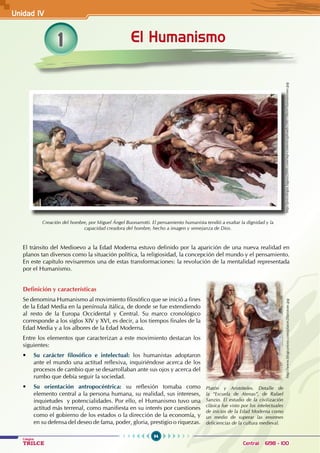 94
Colegios
TRILCE Central: 6198 - 100
1 El Humanismo
Unidad IV
http://psicologia.laguia2000.com/wp-content/uploads/2007/06/el-humanismo.jpg
Creación del hombre, por Miguel Ángel Buonarrotti. El pensamiento humanista tendió a exaltar la dignidad y la
capacidad creadora del hombre, hecho a imagen y semejanza de Dios.
El tránsito del Medioevo a la Edad Moderna estuvo definido por la aparición de una nueva realidad en
planos tan diversos como la situación política, la religiosidad, la concepción del mundo y el pensamiento.
En este capítulo revisaremos una de estas transformaciones: la revolución de la mentalidad representada
por el Humanismo.
Definición y características
Se denomina Humanismo al movimiento filosófico que se inició a fines
de la Edad Media en la península itálica, de donde se fue extendiendo
al resto de la Europa Occidental y Central. Su marco cronológico
corresponde a los siglos XIV y XVI, es decir, a los tiempos finales de la
Edad Media y a los albores de la Edad Moderna.
Entre los elementos que caracterizan a este movimiento destacan los
siguientes:
• Su carácter filosófico e intelectual: los humanistas adoptaron
ante el mundo una actitud reflexiva, inquiriéndose acerca de los
procesos de cambio que se desarrollaban ante sus ojos y acerca del
rumbo que debía seguir la sociedad.
• Su orientación antropocéntrica: su reflexión tomaba como
elemento central a la persona humana, su realidad, sus intereses,
inquietudes  y potencialidades. Por ello, el Humanismo tuvo una
actitud más terrenal, como manifiesta en su interés por cuestiones
como el gobierno de los estados o la dirección de la economía, y
en su defensa del deseo de fama, poder, gloria, prestigio o riquezas.
Platón y Aristóteles. Detalle de
la “Escuela de Atenas”, de Rafael
Sanzio. El estudio de la civilización
clásica fue visto por los intelectuales
de inicios de la Edad Moderna como
un medio de superar las enormes
deficiencias de la cultura medieval.
http://www.blogcurioso.com/platon20aristote.jpg
 