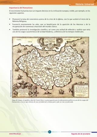 Segundo año de secundaria
97
Historia Universal
www.trilce.edu.pe
Importancia del Humanismo
El movimiento humanista tuvo un impacto decisivo en la civilización europea; visible, por ejemplo, en los
siguientes aspectos:
• Promovió la toma de consciencia acerca de la crisis de la Iglesia, con lo que aceleró el inicio de la
Reforma Religiosa.
• Favoreció enormemente las artes, que se beneficiaron de la aparición de los Mecenas y de la
recuperación de numerosas creaciones del mundo clásico.
• También promovió la investigación científica, así como una actitud de reflexión y análisis que sería
uno de los rasgos característicos de la Edad Moderna, a diferencia de los tiempos medievales.
http://blogs.ua.es/thomasmore/files/2009/02/utopia.jpg
Mapa de Utopía, la república ideal de Tomás Moro. La preocupación por el ordenamiento político es uno de los rasgos del
Humanismo, a la vez que síntoma de una sociedad aún cristiana pero cada vez más secularizada.
 